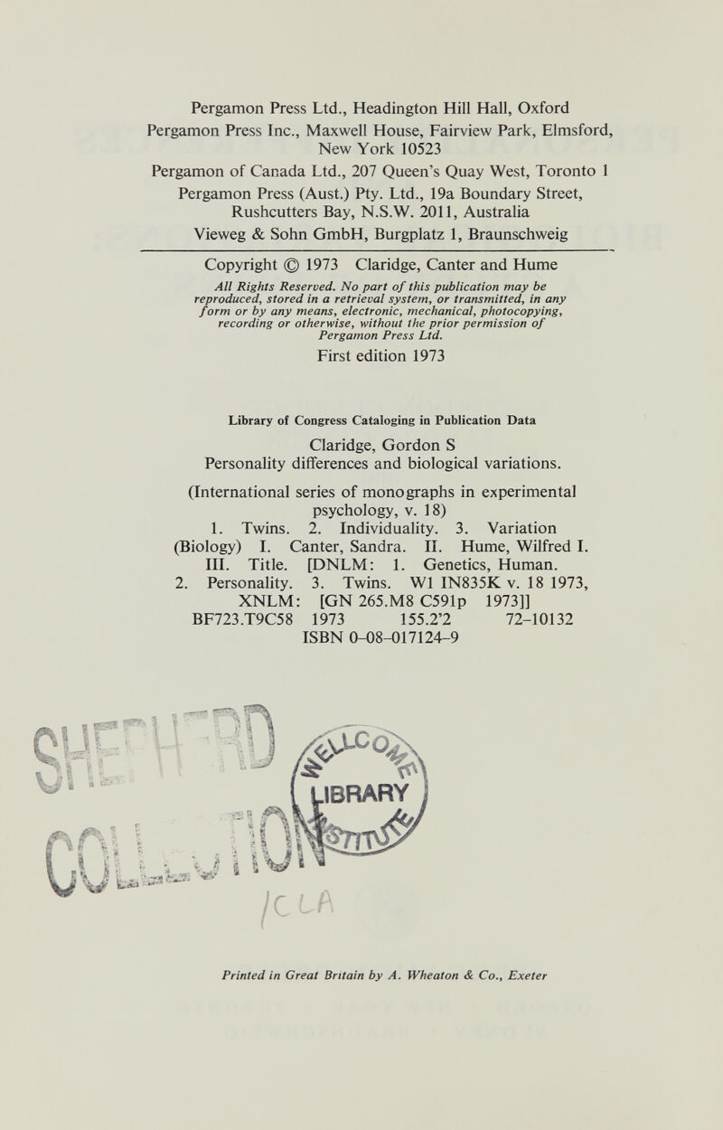 Pergamon Press Ltd., Headington Hill Hall, Oxford Pergamon Press Inc., Maxwell House, Fairview Park, Elmsford, New York 10523 Pergamon of Canada Ltd., 207 Queen's Quay West, Toronto 1 Pergamon Press (Aust.) Pty. Ltd., 19a Boundary Street, Rushcutters Bay, N.S.W. 2011, Australia Vieweg & Sohn GmbH, Burgplatz 1, Braunschweig Copyright © 1973 Claridge, Canter and Hume All Rights Reserved. No part of this publication may be reproduced, stored in a retrieval system, or transmitted, in any form or by any means, electronic, mechanical, photocopying, recording or otherwise, without the prior permission of Pergamon Press Ltd. First edition 1973 Library of Congress Cataloging in Publication Data Claridge, Gordon S Personality differences and biological variations. (International series of monographs in experimental psychology, V. 18) 1. Twins. 2. Individuality. 3. Variation (Biology) I. Canter, Sandra. II. Hume, Wilfred I. III. Title. [DNLM: 1. Genetics, Human. 2. Personality. 3. Twins. W1 IN835K v. 18 1973, XNLM: [GN 265.M8 C591p 1973]] BF723.T9C58 1973 155.2'2 72-10132 ISBN 0-08-017124-9 4 ¡<iU' Printed in Great Britain by A. Wheaton & Co., Exeter