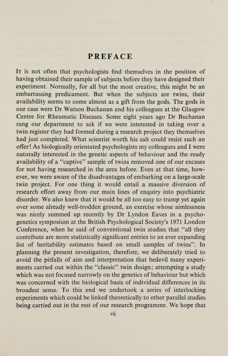 PREFACE It is not often that psychologists find themselves in the position of having obtained their sample of subjects before they have designed their experiment. Normally, for all but the most creative, this might be an embarrassing predicament. But when the subjects are twins, their availability seems to come almost as a gift from the gods. The gods in our case were Dr Watson Buchanan and his colleagues at the Glasgow Centre for Rheumatic Diseases. Some eight years ago Dr Buchanan rang our department to ask if we were interested in taking over a twin register they had formed during a research project they themselves had just completed. What scientist worth his salt could resist such an offer ! As biologically orientated psychologists my colleagues and I were naturally interested in the genetic aspects of behaviour and the ready availability of a captive sample of twins removed one of our excuses for not having researched in the area before. Even at that time, how¬ ever, we were aware of the disadvantages of embarking on a large-scale twin project. For one thing it would entail a massive diversion of research effort away from our main lines of enquiry into psychiatric disorder. We also knew that it would be all too easy to tramp yet again over some already well-trodden ground, an exercise whose aimlessness was nicely summed up recently by Dr Lyndon Eaves in a psycho- genetics symposium at the British Psychological Society's 1971 London Conference, when he said of conventional twin studies that all they contribute are more statistically significant entries to an ever expanding list of heritability estimates based on small samples of twins. In planning the present investigation, therefore, we deliberately tried to avoid the pitfalls of aim and interpretation that bedevil many experi¬ ments carried out within the classic twin design; attempting a study which was not focused narrowly on the genetics of behaviour but which was concerned with the biological basis of individual differences in its broadest sense. To this end we undertook a series of interlocking experiments which could be linked theoretically to other parallel studies being carried out in the rest of our research programme. We hope that vii