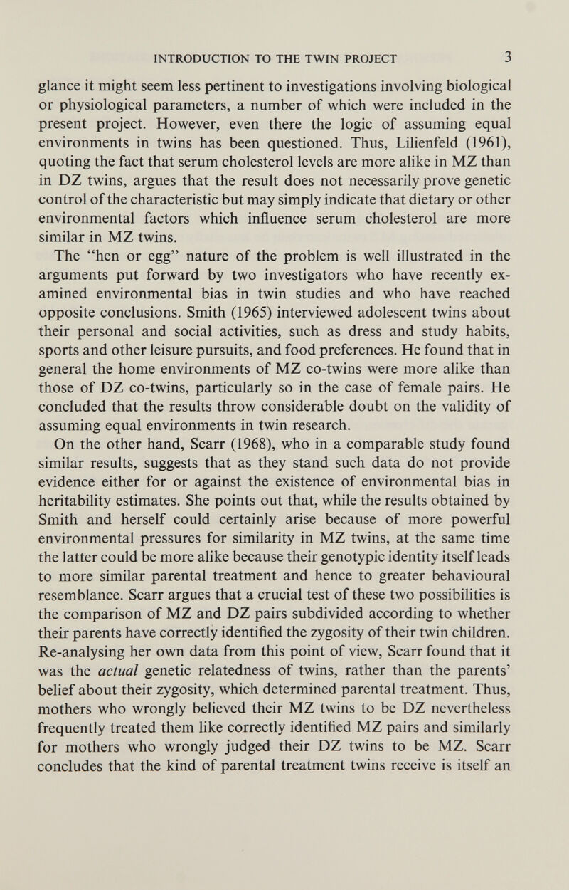 INTRODUCTION TO THE TWIN PROJECT 3 glance it might seem less pertinent to investigations involving biological or physiological parameters, a number of which were included in the present project. However, even there the logic of assuming equal environments in twins has been questioned. Thus, Lihenfeld (1961), quoting the fact that serum cholesterol levels are more alike in MZ than in DZ twins, argues that the result does not necessarily prove genetic control of the characteristic but may simply indicate that dietary or other environmental factors which influence serum cholesterol are more similar in MZ twins. The hen or egg nature of the problem is well illustrated in the arguments put forward by two investigators who have recently ex¬ amined environmental bias in twin studies and who have reached opposite conclusions. Smith (1965) interviewed adolescent twins about their personal and social activities, such as dress and study habits, sports and other leisure pursuits, and food preferences. He found that in general the home environments of MZ co-twins were more alike than those of DZ co-twins, particularly so in the case of female pairs. He concluded that the results throw considerable doubt on the vahdity of assuming equal environments in twin research. On the other hand, Scarr (1968), who in a comparable study found similar results, suggests that as they stand such data do not provide evidence either for or against the existence of environmental bias in heritabihty estimates. She points out that, while the results obtained by Smith and herself could certainly arise because of more powerful environmental pressures for similarity in MZ twins, at the same time the latter could be more alike because their genotypic identity itself leads to more similar parental treatment and hence to greater behavioural resemblance. Scarr argues that a crucial test of these two possibilities is the comparison of MZ and DZ pairs subdivided according to whether their parents have correctly identiñed the zygosity of their twin children. Re-analysing her own data from this point of view, Scarr found that it was the actual genetic relatedness of twins, rather than the parents' belief about their zygosity, which determined parental treatment. Thus, mothers who wrongly believed their MZ twins to be DZ nevertheless frequently treated them like correctly identified MZ pairs and similarly for mothers who wrongly judged their DZ twins to be MZ. Scarr concludes that the kind of parental treatment twins receive is itself an