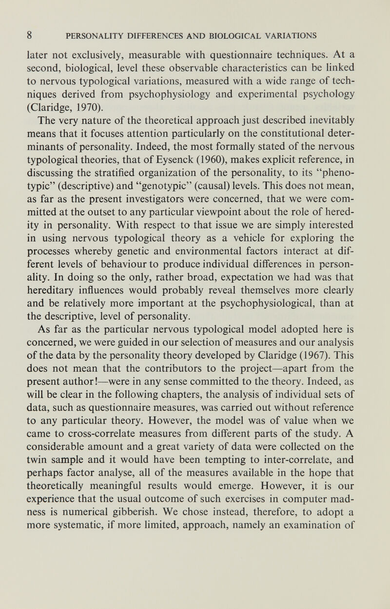 8 PERSONALITY DIFFERENCES AND BIOLOGICAL VARIATIONS later not exclusively, measurable with questionnaire techniques. At a second, biological, level these observable characteristics can be linked to nervous typological variations, measured with a wide range of tech¬ niques derived from psychophysiology and experimental psychology (Claridge, 1970). The very nature of the theoretical approach just described inevitably means that it focuses attention particularly on the constitutional deter¬ minants of personality. Indeed, the most formally stated of the nervous typological theories, that of Eysenck (1960), makes explicit reference, in discussing the stratified organization of the personality, to its pheno- typic (descriptive) and genotypic (causal) levels. This does not mean, as far as the present investigators were concerned, that we were com¬ mitted at the outset to any particular viewpoint about the role of hered¬ ity in personality. With respect to that issue we are simply interested in using nervous typological theory as a vehicle for exploring the processes whereby genetic and environmental factors interact at dif¬ ferent levels of behaviour to produce individual differences in person¬ ality. In doing so the only, rather broad, expectation we had was that hereditary influences would probably reveal themselves more clearly and be relatively more important at the psychophysiological, than at the descriptive, level of personality. As far as the particular nervous typological model adopted here is concerned, we were guided in our selection of measures and our analysis of the data by the personality theory developed by Claridge (1967). This does not mean that the contributors to the project—apart from the present author !—were in any sense committed to the theory. Indeed, as will be clear in the following chapters, the analysis of individual sets of data, such as questionnaire measures, was carried out without reference to any particular theory. However, the model was of value when we came to cross-correlate measures from different parts of the study. A considerable amount and a great variety of data were collected on the twin sample and it would have been tempting to inter-correlate, and perhaps factor analyse, all of the measures available in the hope that theoretically meaningful results would emerge. However, it is our experience that the usual outcome of such exercises in computer mad¬ ness is numerical gibberish. We chose instead, therefore, to adopt a more systematic, if more limited, approach, namely an examination of