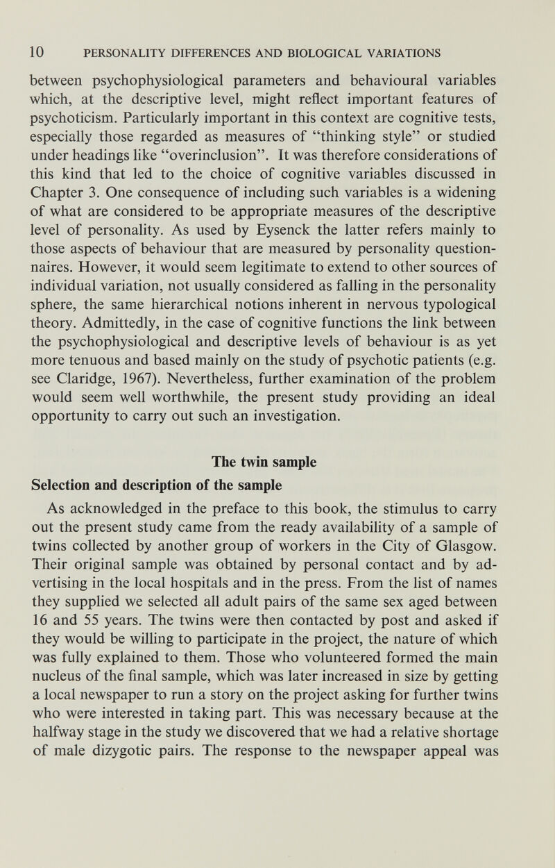 10 PERSONALITY DIFFERENCES AND BIOLOGICAL VARIATIONS between psychophysiological parameters and behavioural variables which, at the descriptive level, might reflect important features of psychoticism. Particularly important in this context are cognitive tests, especially those regarded as measures of thinking style or studied under headings Ике overinclusion. It was therefore considerations of this kind that led to the choice of cognitive variables discussed in Chapter 3. One consequence of including such variables is a widening of what are considered to be appropriate measures of the descriptive level of personality. As used by Eysenck the latter refers mainly to those aspects of behaviour that are measured by personality question¬ naires. However, it would seem legitimate to extend to other sources of individual variation, not usually considered as falling in the personality sphere, the same hierarchical notions inherent in nervous typological theory. Admittedly, in the case of cognitive functions the link between the psychophysiological and descriptive levels of behaviour is as yet more tenuous and based mainly on the study of psychotic patients (e.g. see Claridge, 1967). Nevertheless, further examination of the problem would seem well worthwhile, the present study providing an ideal opportunity to carry out such an investigation. The twin sample Selection and description of the sample As acknowledged in the preface to this book, the stimulus to carry out the present study came from the ready availability of a sample of twins collected by another group of workers in the City of Glasgow. Their original sample was obtained by personal contact and by ad¬ vertising in the local hospitals and in the press. From the list of names they supphed we selected all adult pairs of the same sex aged between 16 and 55 years. The twins were then contacted by post and asked if they would be wilhng to participate in the project, the nature of which was fully explained to them. Those who volunteered formed the main nucleus of the final sample, which was later increased in size by getting a local newspaper to run a story on the project asking for further twins who were interested in taking part. This was necessary because at the halfway stage in the study we discovered that we had a relative shortage of male dizygotic pairs. The response to the newspaper appeal was