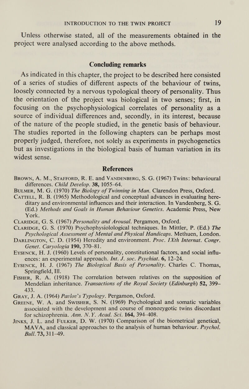 INTRODUCTION TO THE TWIN PROJECT 19 Unless otherwise stated, all of the measurements obtained in the project were analysed according to the above methods. Concluding remarks As indicated in this chapter, the project to be described here consisted of a series of studies of different aspects of the behaviour of twins, loosely connected by a nervous typological theory of personality. Thus the orientation of the project was biological in two senses; first, in focusing on the psychophysiological correlates of personahty as a source of individual differences and, secondly, in its interest, because of the nature of the people studied, in the genetic basis of behaviour. The studies reported in the following chapters can be perhaps most properly judged, therefore, not solely as experiments in psychogenetics but as investigations in the biological basis of human variation in its widest sense. References Brown, A. M., Stafford, R. E. and Vandenberg, S. G. (1967) Twins: behavioural differences. Child Develop. 38, 1055-64. BuLMER, M. G. (1970) The Biology of Twinning in Man. Clarendon Press, Oxford. Cattell, R. B. (1965) Methodological and conceptual advances in evaluating here¬ ditary and environmental influences and their interaction. In Vandenberg, S. G. (Ed.) Methods and Goals in Human Behaviour Genetics. Academic Press, New York. Claridge, G. S. (1967) Personality and Arousal. Pergamon, Oxford. Claridge, G. S. (1970) Psychophysiolological techniques. In Mittler, P. (Ed.) The Psychological Assessment of Mental and Physical Handicaps. Methuen, London. Darlington, C. D. (1954) Heredity and environment. Proc. IXth Internat. Congr. Genet. Caryologia 190, 370-81. Eysenck, H. J. (1960) Levels of personality, constitutional factors, and social influ¬ ences: an experimental approach. Int. J. soc. Psychiat. 6, 12-24. Eysenck, H. J. (1967) The Biological Basis of Personality. Charles C. Thomas, Springfield, 111. Fisher, R. A. (1918) The correlation between relatives on the supposition of Mendelian inheritance. Transactions of the Royal Society {Edinburgh) 52, 399- 433. Gray, J. A. (1964) Pavlov's Typology. Pergamon, Oxford. Greene, W. A. and Swisher, S. N. (1969) Psychological and somatic variables associated with the development and course of monozygotic twins discordant for schizophrenia. Ann. N. Y. Acad. Sci. 164, 394-408. Jinks, J. L. and Fulker, D. W. (1970) Comparison of the biometrical genetical, MAVA, and classical approaches to the analysis of human behaviour. Psychol. 5w//. 73, 311^9.