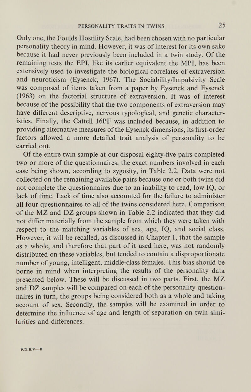 PERSONALITY TRAITS IN TWINS 25 Only one, the Foulds Hostility Scale, had been chosen with no particular personality theory in mind. However, it was of interest for its own sake because it had never previously been included in a twin study. Of the remaining tests the EPI, like its earlier equivalent the MPI, has been extensively used to investigate the biological correlates of extraversion and neuroticism (Eysenck, 1967). The Sociability/Impulsivity Scale was composed of items taken from a paper by Eysenck and Eysenck (1963) on the factorial structure of extraversion. It was of interest because of the possibihty that the two components of extraversion may have different descriptive, nervous typological, and genetic character¬ istics. Finally, the Cattell 16PF was included because, in addition to providing alternative measures of the Eysenck dimensions, its first-order factors allowed a more detailed trait analysis of personality to be carried out. Of the entire twin sample at our disposal eighty-five pairs completed two or more of the questionnaires, the exact numbers involved in each case being shown, according to zygosity, in Table 2.2. Data were not collected on the remaining available pairs because one or both twins did not complete the questionnaires due to an inability to read, low IQ, or lack of time. Lack of time also accounted for the failure to administer all four questionnaires to all of the twins considered here. Comparison of the MZ and DZ groups shown in Table 2.2 indicated that they did not differ materially from the sample from which they were taken with respect to the matching variables of sex, age, IQ, and social class. However, it will be recalled, as discussed in Chapter 1, that the sample as a whole, and therefore that part of it used here, was not randomly distributed on these variables, but tended to contain a disproportionate number of young, intelligent, middle-class females. This bias should be borne in mind when interpreting the results of the personality data presented below. These will be discussed in two parts. First, the MZ and DZ samples will be compared on each of the personality question¬ naires in turn, the groups being considered both as a whole and taking account of sex. Secondly, the samples will be examined in order to determine the influence of age and length of separation on twin simi¬ larities and differences. P.D.B.V—В