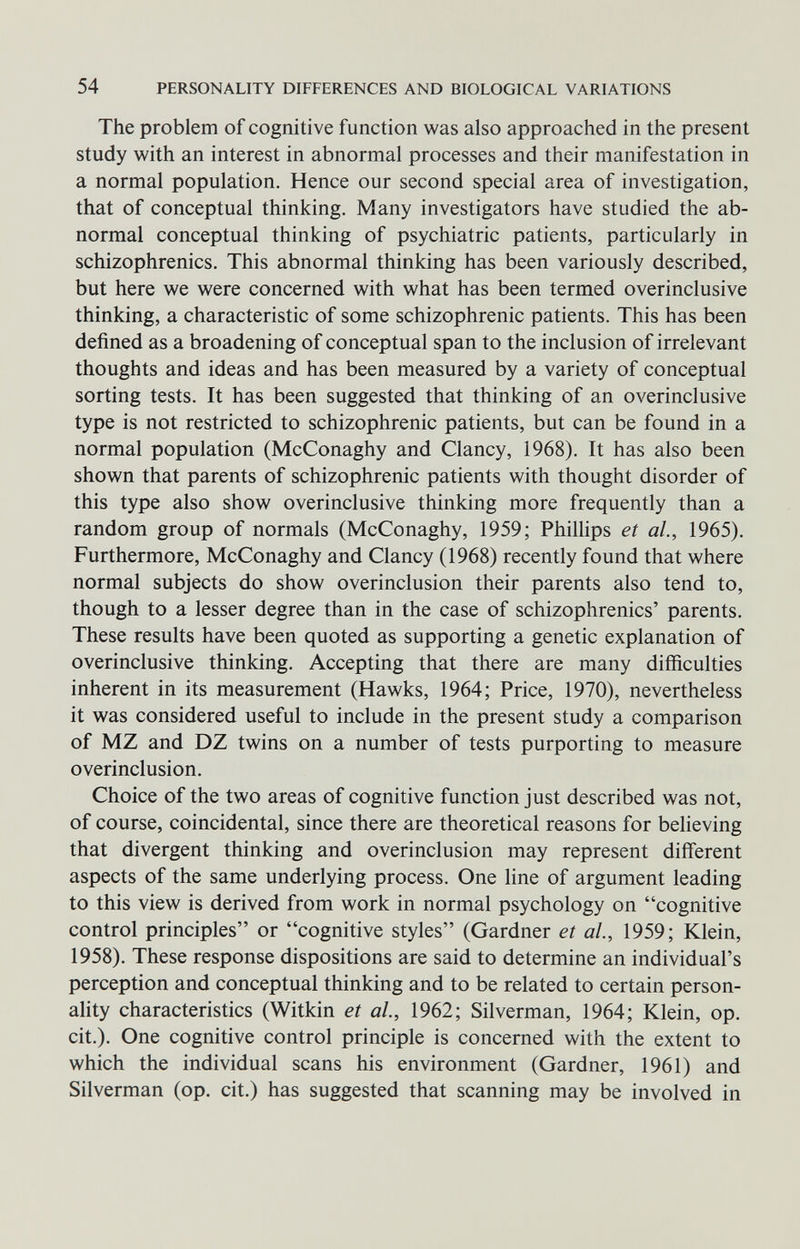 54 PERSONALITY DIFFERENCES AND BIOLOGICAL VARIATIONS The problem of cognitive function was also approached in the present study with an interest in abnormal processes and their manifestation in a normal population. Hence our second special area of investigation, that of conceptual thinking. Many investigators have studied the ab¬ normal conceptual thinking of psychiatric patients, particularly in schizophrenics. This abnormal thinking has been variously described, but here we were concerned with what has been termed overinclusive thinking, a characteristic of some schizophrenic patients. This has been defined as a broadening of conceptual span to the inclusion of irrelevant thoughts and ideas and has been measured by a variety of conceptual sorting tests. It has been suggested that thinking of an overinclusive type is not restricted to schizophrenic patients, but can be found in a normal population (McConaghy and Clancy, 1968). It has also been shown that parents of schizophrenic patients with thought disorder of this type also show overinclusive thinking more frequently than a random group of normals (McConaghy, 1959; Phillips et al., 1965). Furthermore, McConaghy and Clancy (1968) recently found that where normal subjects do show overinclusion their parents also tend to, though to a lesser degree than in the case of schizophrenics' parents. These results have been quoted as supporting a genetic explanation of overinclusive thinking. Accepting that there are many difficulties inherent in its measurement (Hawks, 1964; Price, 1970), nevertheless it was considered useful to include in the present study a comparison of MZ and DZ twins on a number of tests purporting to measure overinclusion. Choice of the two areas of cognitive function just described was not, of course, coincidental, since there are theoretical reasons for believing that divergent thinking and overinclusion may represent different aspects of the same underlying process. One line of argument leading to this view is derived from work in normal psychology on cognitive control principles or cognitive styles (Gardner et al, 1959; Klein, 1958). These response dispositions are said to determine an individual's perception and conceptual thinking and to be related to certain person¬ ality characteristics (Witkin et al., 1962; Silverman, 1964; Klein, op. cit.). One cognitive control principle is concerned with the extent to which the individual scans his environment (Gardner, 1961) and Silverman (op. cit.) has suggested that scanning may be involved in