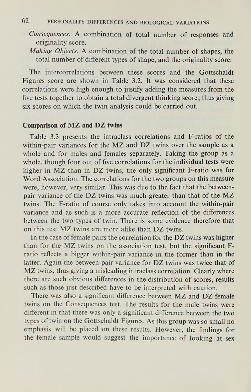 62 PERSONALITY DIFFERENCES AND BIOLOGICAL VARIATIONS Consequences. A combination of total number of responses and originality score. Making Objects. A combination of the total number of shapes, the total number of different types of shape, and the originality score. The intercorrelations between these scores and the Gottschaldt Figures score are shown in Table 3.2. It was considered that these correlations were high enough to justify adding the measures from the five tests together to obtain a total divergent thinking score; thus giving six scores on which the twin analysis could be carried out. Comparison of MZ and DZ twins Table 3.3 presents the intraclass correlations and F-ratios of the within-pair variances for the MZ and DZ twins over the sample as a whole and for males and females separately. Taking the group as a whole, though four out of five correlations for the individual tests were higher in MZ than in DZ twins, the only significant F-ratio was for Word Association. The correlations for the two groups on this measure were, however, very similar. This was due to the fact that the between- pair variance of the DZ twins was much greater than that of the MZ twins. The F-ratio of course only takes into account the within-pair variance and as such is a more accurate reñection of the differences between the two types of twin. There is some evidence therefore that on this test MZ twins are more alike than DZ twins. In the case of female pairs the correlation for the DZ twins was higher than for the MZ twins on the association test, but the significant F- ratio reflects a bigger within-pair variance in the former than in the latter. Again the between-pair variance for DZ twins was twice that of MZ twins, thus giving a misleading intraclass correlation. Clearly where there are such obvious differences in the distribution of scores, results such as those just described have to be interpreted with caution. There was also a significant difference between MZ and DZ female twins on the Consequences test. The results for the male twins were different in that there was only a significant difference between the two types of twin on the Gottschaldt Figures. As this group was so small no emphasis will be placed on these results. However, the findings for the female sample would suggest the importance of looking at sex