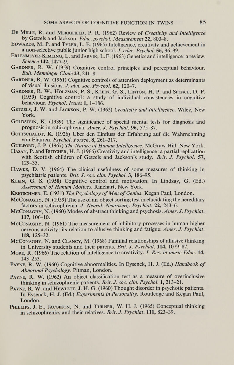 SOME ASPECTS OF COGNITIVE FUNCTION IN TWINS 85 De Mille, R. and Merrifield, P. R. (1962) Review of Creativity and Intelligence by Getzels and Jackson. Educ. psychol. Measurement 22, 803-8. Edwards, M. P. and Tyler, L. E. 0965) Intelligence, creativity and achievement in a non-selective public junior high school. J. educ. Psychol. 56, 96-99. Erlenmeyer-Kimling, L. and Jarvik, L. F. (1963) Genetics and intelligence: a review. Science 142,1477-9. Gardner, R. W. (1959) Cognitive control principles and perceptual behaviour. Bull. Menninger Clinic 23,241-8. Gaiujner, R. W. (1961) Cognitive controls of attention deployment as determinants of visual illusions. J. abn. soc. Psychol. 62, 120-7. Gardner, R. W., Holzman, P. S., Klein, G. S., Linton, H. P. and Spenge, D. P. (1959) Cognitive control: a study of individual consistencies in cognitive behaviour. Psychol. Issues 1, 1-186. Getzels, J. W. and Jackson, P. W. (1962) Creativity and Intelligence. Wiley, New York. Goldstein, K. (1939) The significance of special mental tests for diagnosis and prognosis in schizophrenia. Amer. J. Psychiat. 96, 575-87. Gottschaldt, K. (1926) Uber den Einfluss der Erfahrung auf die Wahrnehming von Figuren. Psychol. Forsch. 8, 261-317. Guilford, J. P. (1967) The Nature of Human Intelligence. McGraw-Hill, New York. Hasan, P. and Butcher, H. J. (1966) Creativity and intelligence: a partial replication with Scottish children of Getzels and Jackson's study. Brit. J. Psychol. 57, 129-35. Hawks, D. V. (1964) The clinical usefulness of some measures of thinking in psychiatric patients. Brit. J. soc. din. Psychol. 3, 186-95. Klein, G. S. (1958) Cognitive control and motivation. In Lindzay, G. (Ed.) Assessment of Human Motives. Rinehart, New York. Kretschmer, E. (1931) The Psychology of Men of Genius. Kegan Paul, London. McConaghy, N. (1959) The use of an object sorting test in elucidating the hereditary factors in schizophrenia. J. Neurol. Neurosurg. Psychiat. 22, 243-6. McConaghy, N. (1960) Modes of abstract thinking and psychosis. Amer. J. Psychiat. 117, 106-10. McConaghy, N. (1961) The measurement of inhibitory processes in human higher nervous activity: its relation to allusive thinking and fatigue. Amer. J. Psychiat. 118, 125-32. McConaghy, N. and Clancy, M. (1968) Familial relationships of allusive thinking in University students and their parents. Brit. J. Psychiat. 114, 1079-87. More, R. (1966) The relation of intelligence to creativity. J. Res. in music Educ. 14, 143-253. Payne, R. W. (1960) Cognitive abnormalities. In Eysenck, Н. J. (Ed.) Handbook of Abnormal Psychology. Pitman, London. Payne, R. W. (1962) An object classification test as a measure of overinclusive thinking in schizophrenic patients. Brit. J. soc. din. Psychol. 1, 213-21. Payne, R. W, and Hewlett, J. H. G. (1960) Thought disorder in psychotic patients. In Eysenck, H. J. (Ed.) Experiments in Personality. Routledge and Kegan Paul, London. Phillips, J. E., Jacobson, N. and Turner, W. H. J. (1965) Conceptual thinking in schizophrenics and their relatives. Brit. J. Psychiat. Ill, 823-39.