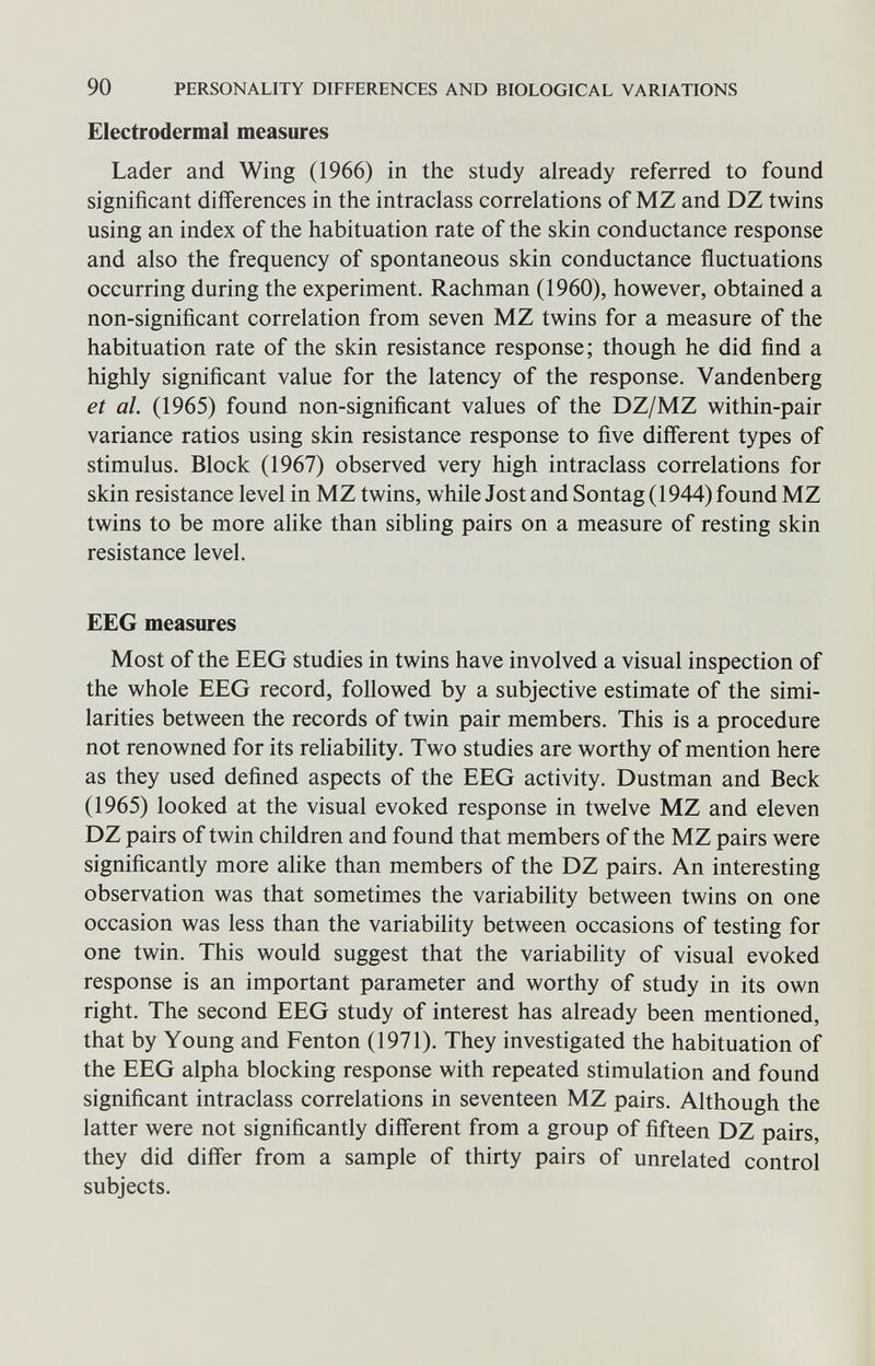 90 PERSONALITY DIFFERENCES AND BIOLOGICAL VARIATIONS Electrodermal measures Lader and Wing (1966) in the study already referred to found significant differences in the intraclass correlations of MZ and DZ twins using an index of the habituation rate of the skin conductance response and also the frequency of spontaneous skin conductance fluctuations occurring during the experiment. Rachman (1960), however, obtained a non-significant correlation from seven MZ twins for a measure of the habituation rate of the skin resistance response; though he did find a highly significant value for the latency of the response. Vandenberg et al. (1965) found non-significant values of the DZ/MZ within-pair variance ratios using skin resistance response to five different types of stimulus. Block (1967) observed very high intraclass correlations for skin resistance level in MZ twins, while Jost and Sontag (1944) found MZ twins to be more alike than sibling pairs on a measure of resting skin resistance level. EEG measures Most of the EEG studies in twins have involved a visual inspection of the whole BEG record, followed by a subjective estimate of the simi¬ larities between the records of twin pair members. This is a procedure not renowned for its reliability. Two studies are worthy of mention here as they used defined aspects of the EEG activity. Dustman and Beck (1965) looked at the visual evoked response in twelve MZ and eleven DZ pairs of twin children and found that members of the MZ pairs were significantly more alike than members of the DZ pairs. An interesting observation was that sometimes the variability between twins on one occasion was less than the variability between occasions of testing for one twin. This would suggest that the variability of visual evoked response is an important parameter and worthy of study in its own right. The second EEG study of interest has already been mentioned, that by Young and Fenton (1971). They investigated the habituation of the EEG alpha blocking response with repeated stimulation and found significant intraclass correlations in seventeen MZ pairs. Although the latter were not significantly different from a group of fifteen DZ pairs, they did differ from a sample of thirty pairs of unrelated control subjects.