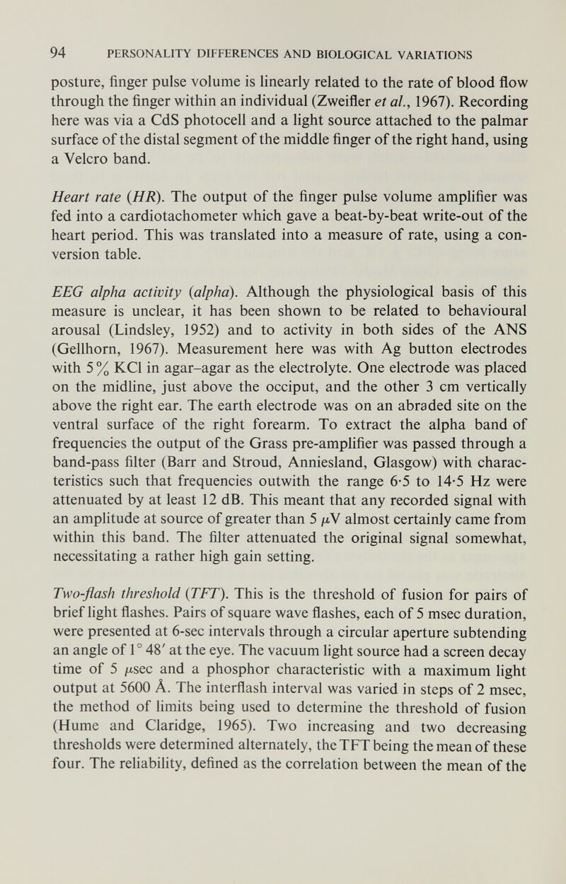 94 PERSONALITY DIFFERENCES AND BIOLOGICAL VARIATIONS posture, finger pulse volume is linearly related to the rate of blood flow through the finger within an individual (Zweifler et al, 1967). Recording here was via a CdS photocell and a light source attached to the palmar surface of the distal segment of the middle finger of the right hand, using a Velcro band. Heart rate {HR). The output of the finger pulse volume amplifier was fed into a cardiotachometer which gave a beat-by-beat write-out of the heart period. This was translated into a measure of rate, using a con¬ version table. EEG alpha activity (alpha). Although the physiological basis of this measure is unclear, it has been shown to be related to behavioural arousal (Lindsley, 1952) and to activity in both sides of the ANS (Gellhorn, 1967). Measurement here was with Ag button electrodes with 5 % KCl in agar-agar as the electrolyte. One electrode was placed on the midhne, just above the occiput, and the other 3 cm vertically above the right ear. The earth electrode was on an abraded site on the ventral surface of the right forearm. To extract the alpha band of frequencies the output of the Grass pre-amplifier was passed through a band-pass filter (Barr and Stroud, Anniesland, Glasgow) with charac¬ teristics such that frequencies outwith the range 6-5 to 14-5 Hz were attenuated by at least 12 dB. This meant that any recorded signal with an amplitude at source of greater than 5 /nV almost certainly came from within this band. The filter attenuated the original signal somewhat, necessitating a rather high gain setting. Two-flash threshold (TFT). This is the threshold of fusion for pairs of brief light flashes. Pairs of square wave flashes, each of 5 msec duration, were presented at 6-sec intervals through a circular aperture subtending an angle of 1° 48' at the eye. The vacuum light source had a screen decay time of 5 jjiSQC and a phosphor characteristic with a maximum light output at 5600 Â. The interflash interval was varied in steps of 2 msec, the method of limits being used to determine the threshold of fusion (Hume and Claridge, 1965). Two increasing and two decreasing thresholds were determined alternately, the TFT being the mean of these four. The rehability, defined as the correlation between the mean of the