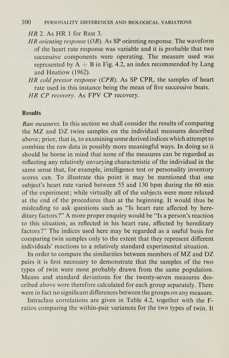 100 PERSONALITY DIFFERENCES AND BIOLOGICAL VARIATIONS HR 2. As HR 1 for Rest 3. HR orienting response (OR). As SP orienting response. The waveform of the heart rate response was variable and it is probable that two successive components were operating. The measure used was represented by A + В in Fig. 4.2, an index recommended by Lang and Hnatiow (1962). HR cold pressor response (CPR). As SP CPR, the samples of heart rate used in this instance being the mean of five successive beats. HR CP recovery. As FPV CP recovery. Results Raw measures. In this section we shall consider the results of comparing the MZ and DZ twins samples on the individual measures described above ; prior, that is, to examining some derived indices which attempt to combine the raw data in possibly more meaningful ways. In doing so it should be borne in mind that none of the measures can be regarded as reflecting any relatively unvarying characteristic of the individual in the same sense that, for example, intelligence test or personality inventory scores can. To illustrate this point it may be mentioned that one subject's heart rate varied between 55 and 130 bpm during the 60 min of the experiment ; while virtually all of the subjects were more relaxed at the end of the procedures than at the beginning. It would thus be misleading to ask questions such as Is heart rate affected by here¬ ditary factors ? A more proper enquiry would be Is a person's reaction to this situation, as reflected in his heart rate, affected by hereditary factors? The indices used here may be regarded as a useful basis for comparing twin samples only to the extent that they represent different individuals' reactions to a relatively standard experimental situation. In order to compare the similarities between members of MZ and DZ pairs it is first necessary to demonstrate that the samples of the two types of twin were most probably drawn from the same population. Means and standard deviations for the twenty-seven measures des¬ cribed above were therefore calculated for each group separately. There were in fact no significant differences between the groups on any measure. Intraclass correlations are given in Table 4.2, together with the F- ratios comparing the within-pair variances for the two types of twin, It