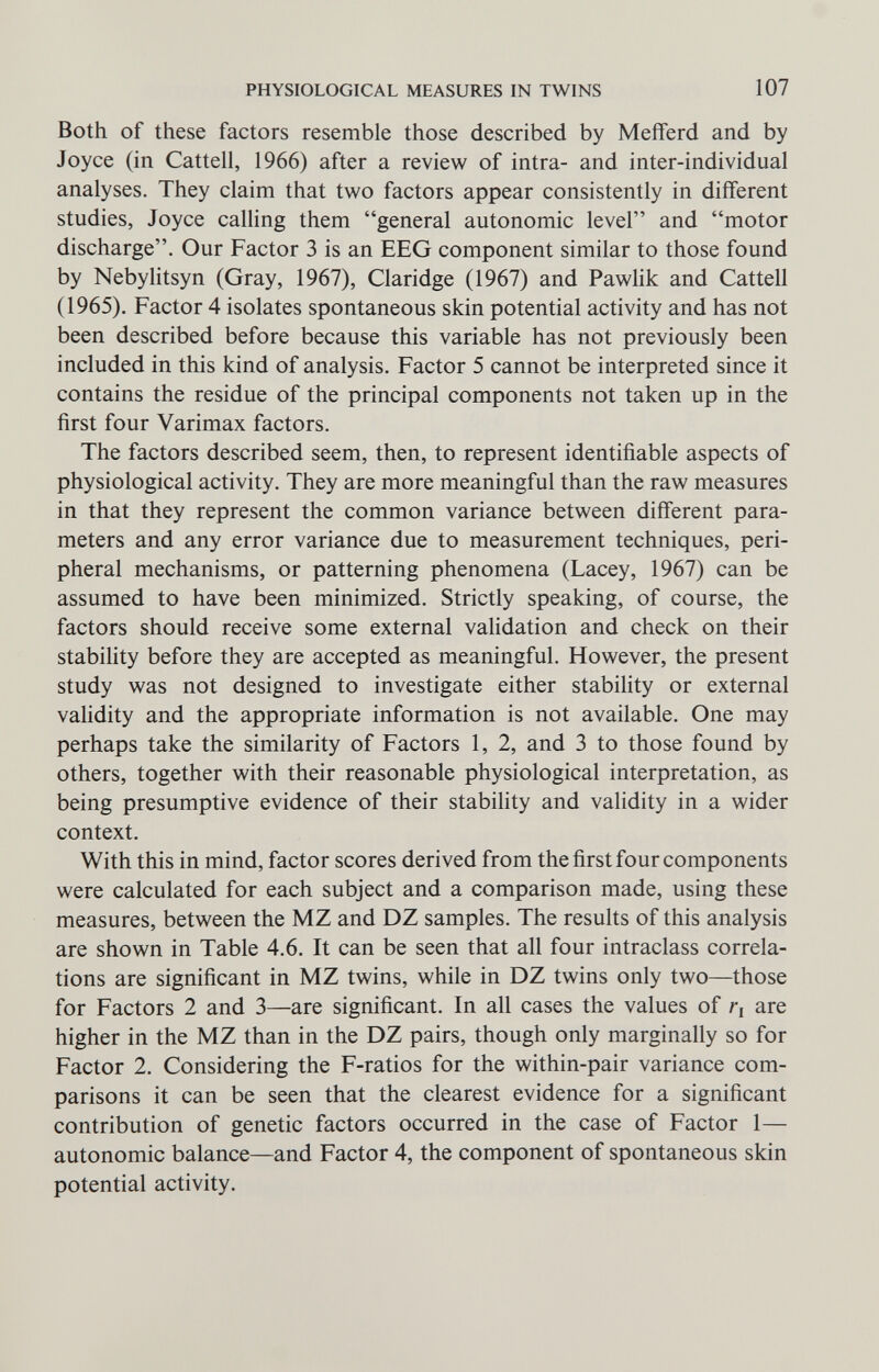 PHYSIOLOGICAL MEASURES IN TWINS 107 Both of these factors resemble those described by Meiferd and by Joyce (in Cattell, 1966) after a review of intra- and inter-individual analyses. They claim that two factors appear consistently in different studies, Joyce calling them general autonomic level and motor discharge. Our Factor 3 is an EEG component similar to those found by Nebylitsyn (Gray, 1967), Claridge (1967) and Pawlik and Cattell (1965). Factor 4 isolates spontaneous skin potential activity and has not been described before because this variable has not previously been included in this kind of analysis. Factor 5 cannot be interpreted since it contains the residue of the principal components not taken up in the first four Varimax factors. The factors described seem, then, to represent identifiable aspects of physiological activity. They are more meaningful than the raw measures in that they represent the common variance between different para¬ meters and any error variance due to measurement techniques, peri¬ pheral mechanisms, or patterning phenomena (Lacey, 1967) can be assumed to have been minimized. Strictly speaking, of course, the factors should receive some external validation and check on their stability before they are accepted as meaningful. However, the present study was not designed to investigate either stability or external validity and the appropriate information is not available. One may perhaps take the similarity of Factors 1, 2, and 3 to those found by others, together with their reasonable physiological interpretation, as being presumptive evidence of their stability and validity in a wider context. With this in mind, factor scores derived from the first four components were calculated for each subject and a comparison made, using these measures, between the MZ and DZ samples. The results of this analysis are shown in Table 4.6. It can be seen that all four intraclass correla¬ tions are significant in MZ twins, while in DZ twins only two—those for Factors 2 and 3—are significant. In all cases the values of r, are higher in the MZ than in the DZ pairs, though only marginally so for Factor 2. Considering the F-ratios for the within-pair variance com¬ parisons it can be seen that the clearest evidence for a significant contribution of genetic factors occurred in the case of Factor 1— autonomic balance—and Factor 4, the component of spontaneous skin potential activity.