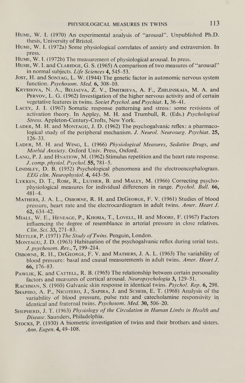 physiological measures in twins 1 13 Hume, W. I. (1970) An experimental analysis of arousal. Unpublished Ph.D. thesis, University of Bristol. Hume, W. I. (1972a) Some physiological correlates of anxiety and extraversion. In press. Hume, W. I. (1972b) The measurement of physiological arousal. In press. Hume, W. I. and Claridge, G. S. (1965) A comparison of two measures of arousal in normal subjects. Life Sciences 4, 545-53. Jost, H. and Sontag, L. W. (1944) The genetic factor in autonomic nervous system function. Psychosom. Med. 6, 308-10. Kryshova, n. A., Beliaeva, Z. V., Dmitrieva, A. F., Zhilinskaia, M. A. and Pervov, L. G. (1962) Investigation of the higher nervous activity and of certain vegetative features in twins. Soviet Psychol, and Psychiat. 1, 36-41. Lacey, J. I. (1967) Somatic response patterning and stress: some revisions of activation theory. In Appley, M. H. and Trumbull, R. (Eds.) Psychological Stress. Appleton-Century-Crofts, New York. Lader, M. H. and Montagu, J. D. (1962) The psychogalvanic reflex: a pharmaco¬ logical study of the peripheral mechanism. J. Neurol. Neurosurg. Psychiat. 25, 126-33. Lader, M. H. and Wing, L. (1966) Physiological Measures, Sedative Drugs, and Morbid Anxiety. Oxford Univ. Press, Oxford. Lang, P. J. and Hnatigv^^, M. (1962) Stimulus repetition and the heart rate response. J. сотр. physiol. Psychol. 55, 781-5. Lindsley, D. B. (1952) Psychological phenomena and the electroencephalogram. EEG clin. Neurophysiol. 4, 443-56. Lykken, D. t.. Rose, R., Luther, B. and Maley, M. (1966) Correcting psycho¬ physiological measures for individual differences in range. Psychol. Bull. 66, 481^. Mathers, J. A. L., Osborne, R. H. and DeGeorge, F. V. (1961) Studies of blood pressure, heart rate and the electrocardiogram in adult twins. Amer. Heart J. 62, 634^2. miall, W. E., Heneage, p., Khosia, t., Lovell, H. and Moore, F. (1967) Factors influencing the degree of resemblance in arterial pressure in close relatives. Clin. Sci. 33, 271-83. Mittler, P. (1971) The Study of Twins. Penguin, London. Montagu, J. D. (1963) Habituation of the psychogalvanic reflex during serial tests. J. psychosom. Res., 7, 199-214. Osborne, R. H., DeGeorge, F. V. and Mathers, J. A. L. (1963) The variability of blood pressure: basal and causal measurements in adult twins. Amer. Heart J. 66, 176-83. Pawlik, K. and Cattell, R. B. (1965) The relationship between certain personality factors and measures of cortical arousal. Neuropsychologia 3, 129-51. Rachman, S. (1960) Galvanic skin response in identical twins. Psychol. Rep. 6, 298. Shapiro, A. P., Nicotero, J., Sapira, J. and Scheie, E. T. (1968) Analysis of the variability of blood pressure, pulse rate and catecholamine responsivity in identical and fraternal twins. Psychosom. Med. 30, 506-20. Shepherd, J. T. (1963) Physiology of the Circulation in Human Limbs in Health and Disease. Saunders, Philadelphia. Stocks, P. (1930) A biometrie investigation of twins and their brothers and sisters, Ann. Eugen. 4, 49-108,