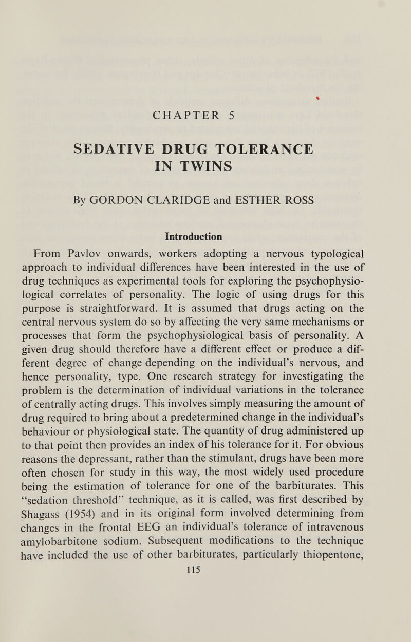 CHAPTER 5 % SEDATIVE DRUG TOLERANCE IN TWINS By GORDON CLARIDGE and ESTHER ROSS Introduction From Pavlov onwards, workers adopting a nervous typological approach to individual differences have been interested in the use of drug techniques as experimental tools for exploring the psychophysio¬ logical correlates of personahty. The logic of using drugs for this purpose is straightforward. It is assumed that drugs acting on the central nervous system do so by aff'ecting the very same mechanisms or processes that form the psychophysiological basis of personality. A given drug should therefore have a different effect or produce a dif¬ ferent degree of change depending on the individual's nervous, and hence personality, type. One research strategy for investigating the problem is the determination of individual variations in the tolerance of centrally acting drugs. This involves simply measuring the amount of drug required to bring about a predetermined change in the individual's behaviour or physiological state. The quantity of drug administered up to that point then provides an index of his tolerance for it. For obvious reasons the depressant, rather than the stimulant, drugs have been more often chosen for study in this way, the most widely used procedure being the estimation of tolerance for one of the barbiturates. This sedation threshold technique, as it is called, was first described by Shagass (1954) and in its original form involved determining from changes in the frontal EEG an individual's tolerance of intravenous amylobarbitone sodium. Subsequent modifications to the technique have included the use of other barbiturates, particularly thiopentone, 115