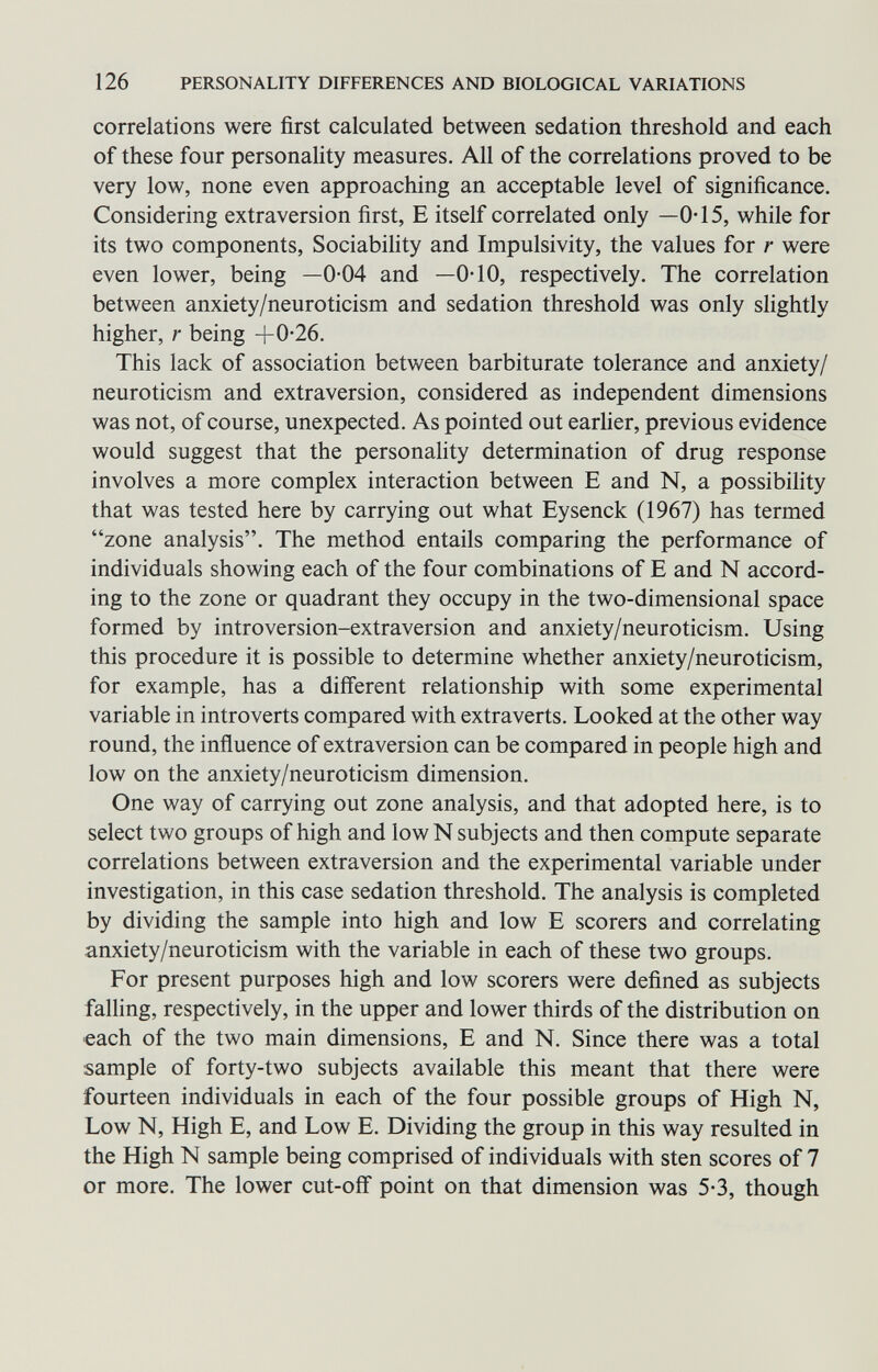 126 PERSONALITY DIFFERENCES AND BIOLOGICAL VARIATIONS correlations were first calculated between sedation threshold and each of these four personality measures. All of the correlations proved to be very low, none even approaching an acceptable level of significance. Considering extraversion first, E itself correlated only —0-15, while for its two components, Sociability and Impulsivity, the values for r were even lower, being —0-04 and —0-10, respectively. The correlation between anxiety/neuroticism and sedation threshold was only slightly higher, r being +0-26. This lack of association between barbiturate tolerance and anxiety/ neuroticism and extraversion, considered as independent dimensions was not, of course, unexpected. As pointed out earher, previous evidence would suggest that the personahty determination of drug response involves a more complex interaction between E and N, a possibility that was tested here by carrying out what Eysenck (1967) has termed zone analysis. The method entails comparing the performance of individuals showing each of the four combinations of E and N accord¬ ing to the zone or quadrant they occupy in the two-dimensional space formed by introversion-extraversion and anxiety/neuroticism. Using this procedure it is possible to determine whether anxiety/neuroticism, for example, has a different relationship with some experimental variable in introverts compared with extraverts. Looked at the other way round, the inñuence of extraversion can be compared in people high and low on the anxiety/neuroticism dimension. One way of carrying out zone analysis, and that adopted here, is to select two groups of high and low N subjects and then compute separate correlations between extraversion and the experimental variable under investigation, in this case sedation threshold. The analysis is completed by dividing the sample into high and low E scorers and correlating anxiety/neuroticism with the variable in each of these two groups. For present purposes high and low scorers were defined as subjects falling, respectively, in the upper and lower thirds of the distribution on each of the two main dimensions, E and N. Since there was a total sample of forty-two subjects available this meant that there were fourteen individuals in each of the four possible groups of High N, Low N, High E, and Low E. Dividing the group in this way resulted in the High N sample being comprised of individuals with sten scores of 7 or more. The lower cut-ofif point on that dimension was 5*3, though