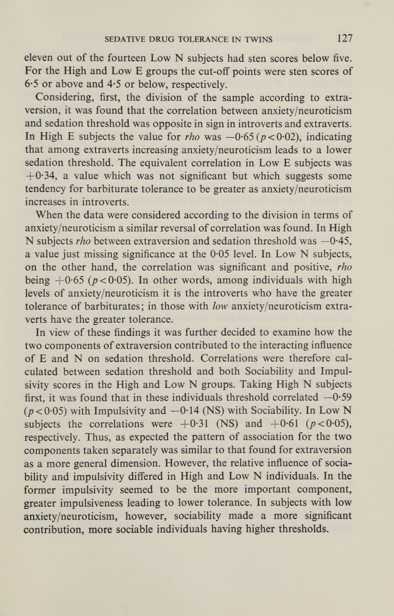 SEDATIVE DRUG TOLERANCE IN TWINS 127 eleven out of the fourteen Low N subjects had sten scores below five. For the High and Low E groups the cut-off points were sten scores of 6*5 or above and 4-5 or below, respectively. Considering, first, the division of the sample according to extra- version, it was found that the correlation between anxiety/neuroticism and sedation threshold was opposite in sign in introverts and extraverts. In High E subjects the value for rho was —0-65 {p < 0-02), indicating that among extraverts increasing anxiety/neuroticism leads to a lower sedation threshold. The equivalent correlation in Low E subjects was +0-34, a value which was not significant but which suggests some tendency for barbiturate tolerance to be greater as anxiety/neuroticism increases in introverts. When the data were considered according to the division in terms of anxiety/neuroticism a similar reversal of correlation was found. In High N subjects rho between extraversion and sedation threshold was —0-45, a value just missing significance at the 0-05 level. In Low N subjects, on the other hand, the correlation was significant and positive, rho being +0-65 (/><0-05). In other words, among individuals with high levels of anxiety/neuroticism it is the introverts who have the greater tolerance of barbiturates ; in those with low anxiety/neuroticism extra¬ verts have the greater tolerance. In view of these findings it was further decided to examine how the two components of extraversion contributed to the interacting inñuence of E and N on sedation threshold. Correlations were therefore cal¬ culated between sedation threshold and both Sociability and Impul- sivity scores in the High and Low N groups. Taking High N subjects first, it was found that in these individuals threshold correlated —0*59 (/7 <0-05) with Impulsivity and —0-14 (NS) with Sociability. In Low N subjects the correlations were +0-31 (NS) and +0-61 (/><0-05), respectively. Thus, as expected the pattern of association for the two components taken separately was similar to that found for extraversion as a more general dimension. However, the relative inñuence of socia- bihty and impulsivity differed in High and Low N individuals. In the former impulsivity seemed to be the more important component, greater impulsiveness leading to lower tolerance. In subjects with low anxiety/neuroticism, however, sociabihty made a more significant contribution, more sociable individuals having higher thresholds.