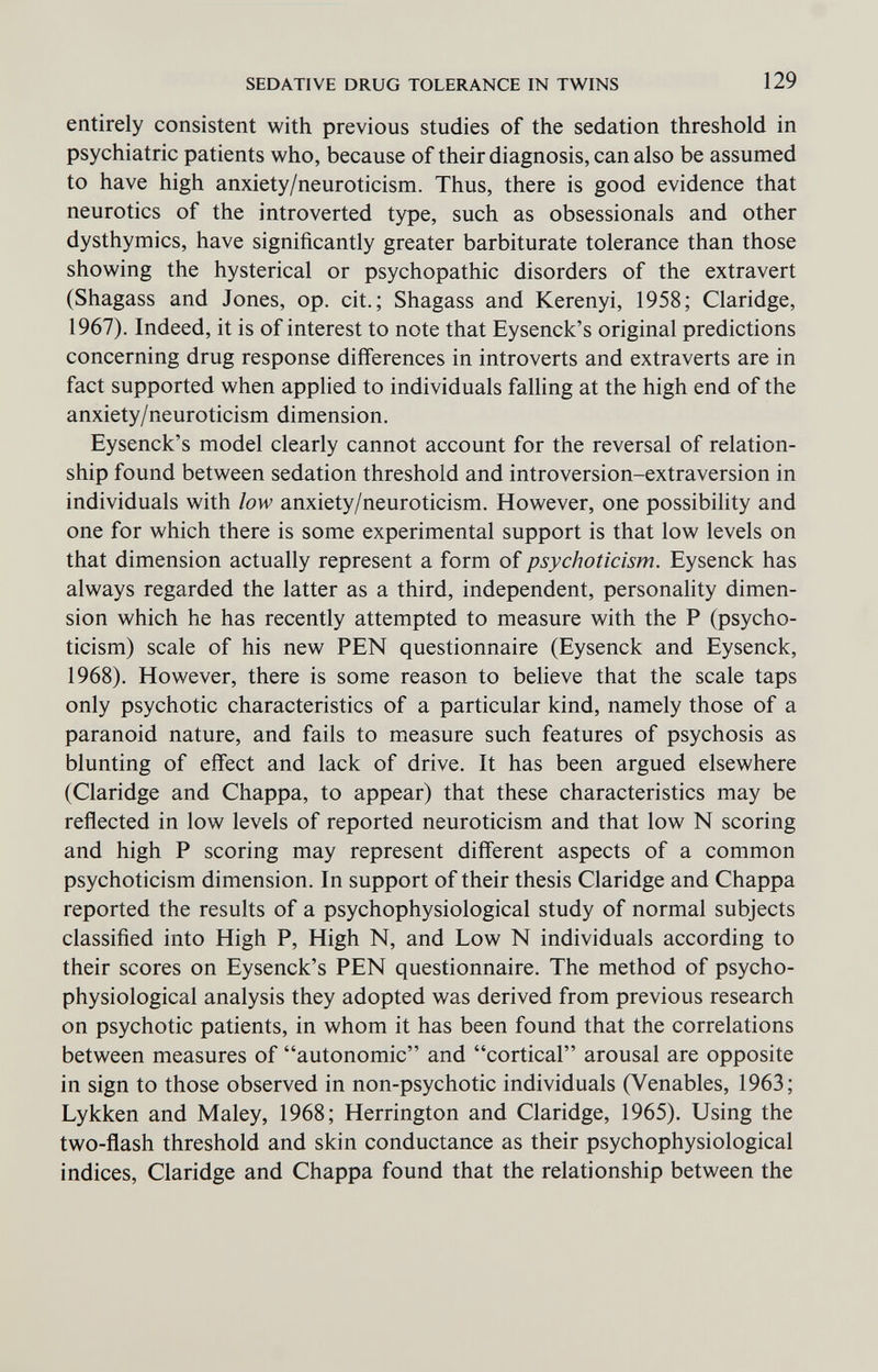 SEDATIVE DRUG TOLERANCE IN TWINS 129 entirely consistent with previous studies of the sedation threshold in psychiatric patients who, because of their diagnosis, can also be assumed to have high anxiety/neuroticism. Thus, there is good evidence that neurotics of the introverted type, such as obsessionals and other dysthymics, have significantly greater barbiturate tolerance than those showing the hysterical or psychopathic disorders of the extravert (Shagass and Jones, op. cit.; Shagass and Kerenyi, 1958; Claridge, 1967). Indeed, it is of interest to note that Eysenck's original predictions concerning drug response differences in introverts and extraverts are in fact supported when applied to individuals falling at the high end of the anxiety/neuroticism dimension. Eysenck's model clearly cannot account for the reversal of relation¬ ship found between sedation threshold and introversion-extraversion in individuals with low anxiety/neuroticism. However, one possibility and one for which there is some experimental support is that low levels on that dimension actually represent a form of psychoticism. Eysenck has always regarded the latter as a third, independent, personahty dimen¬ sion which he has recently attempted to measure with the P (psycho¬ ticism) scale of his new PEN questionnaire (Eysenck and Eysenck, 1968), However, there is some reason to believe that the scale taps only psychotic characteristics of a particular kind, namely those of a paranoid nature, and fails to measure such features of psychosis as blunting of effect and lack of drive. It has been argued elsewhere (Claridge and Chappa, to appear) that these characteristics may be reflected in low levels of reported neuroticism and that low N scoring and high P scoring may represent different aspects of a common psychoticism dimension. In support of their thesis Claridge and Chappa reported the results of a psychophysiological study of normal subjects classified into High P, High N, and Low N individuals according to their scores on Eysenck's PEN questionnaire. The method of psycho¬ physiological analysis they adopted was derived from previous research on psychotic patients, in whom it has been found that the correlations between measures of autonomic and cortical arousal are opposite in sign to those observed in non-psychotic individuals (Venables, 1963; Lykken and Maley, 1968; Herrington and Claridge, 1965). Using the two-flash threshold and skin conductance as their psychophysiological indices, Claridge and Chappa found that the relationship between the