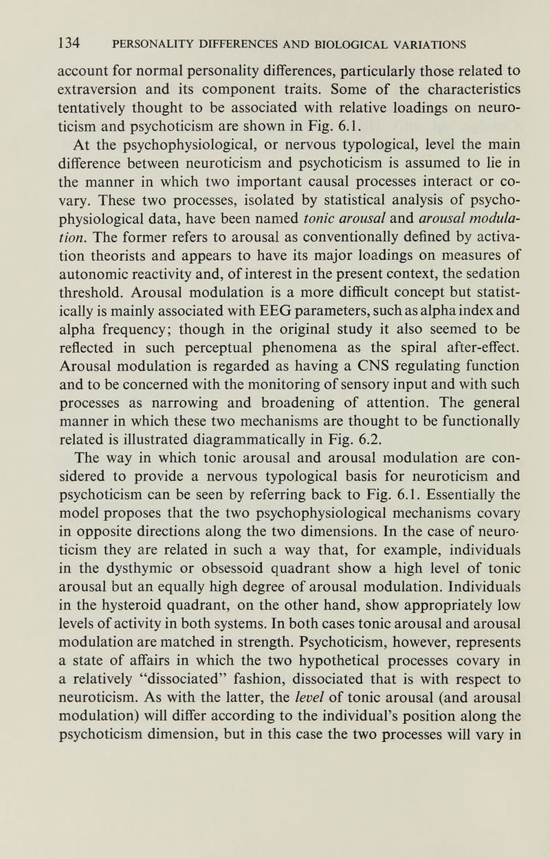 134 PERSONALITY DIFFERENCES AND BIOLOGICAL VARIATIONS account for normal personality differences, particularly those related to extraversion and its component traits. Some of the characteristics tentatively thought to be associated with relative loadings on neuro- ticism and psychoticism are shown in Fig. 6.1. At the psychophysiological, or nervous typological, level the main difference between neuroticism and psychoticism is assumed to lie in the manner in which two important causal processes interact or co- vary. These two processes, isolated by statistical analysis of psycho¬ physiological data, have been named tonic arousal and arousal modula¬ tion. The former refers to arousal as conventionally defined by activa¬ tion theorists and appears to have its major loadings on measures of autonomic reactivity and, of interest in the present context, the sedation threshold. Arousal modulation is a more difficult concept but statist¬ ically is mainly associated with EEG parameters, such as alpha index and alpha frequency; though in the original study it also seemed to be reflected in such perceptual phenomena as the spiral after-effect. Arousal modulation is regarded as having a CNS regulating function and to be concerned with the monitoring of sensory input and with such processes as narrowing and broadening of attention. The general manner in which these two mechanisms are thought to be functionally related is illustrated diagrammatically in Fig. 6.2. The way in which tonic arousal and arousal modulation are con¬ sidered to provide a nervous typological basis for neuroticism and psychoticism can be seen by referring back to Fig. 6.1. Essentially the model proposes that the two psychophysiological mechanisms covary in opposite directions along the two dimensions. In the case of neuro¬ ticism they are related in such a way that, for example, individuals in the dysthymic or obsessoid quadrant show a high level of tonic arousal but an equally high degree of arousal modulation. Individuals in the hysteroid quadrant, on the other hand, show appropriately low levels of activity in both systems. In both cases tonic arousal and arousal modulation are matched in strength. Psychoticism, however, represents a state of affairs in which the two hypothetical processes covary in a relatively dissociated fashion, dissociated that is with respect to neuroticism. As with the latter, the level of tonic arousal (and arousal modulation) will differ according to the individual's position along the psychoticism dimension, but in this case the two processes will vary in