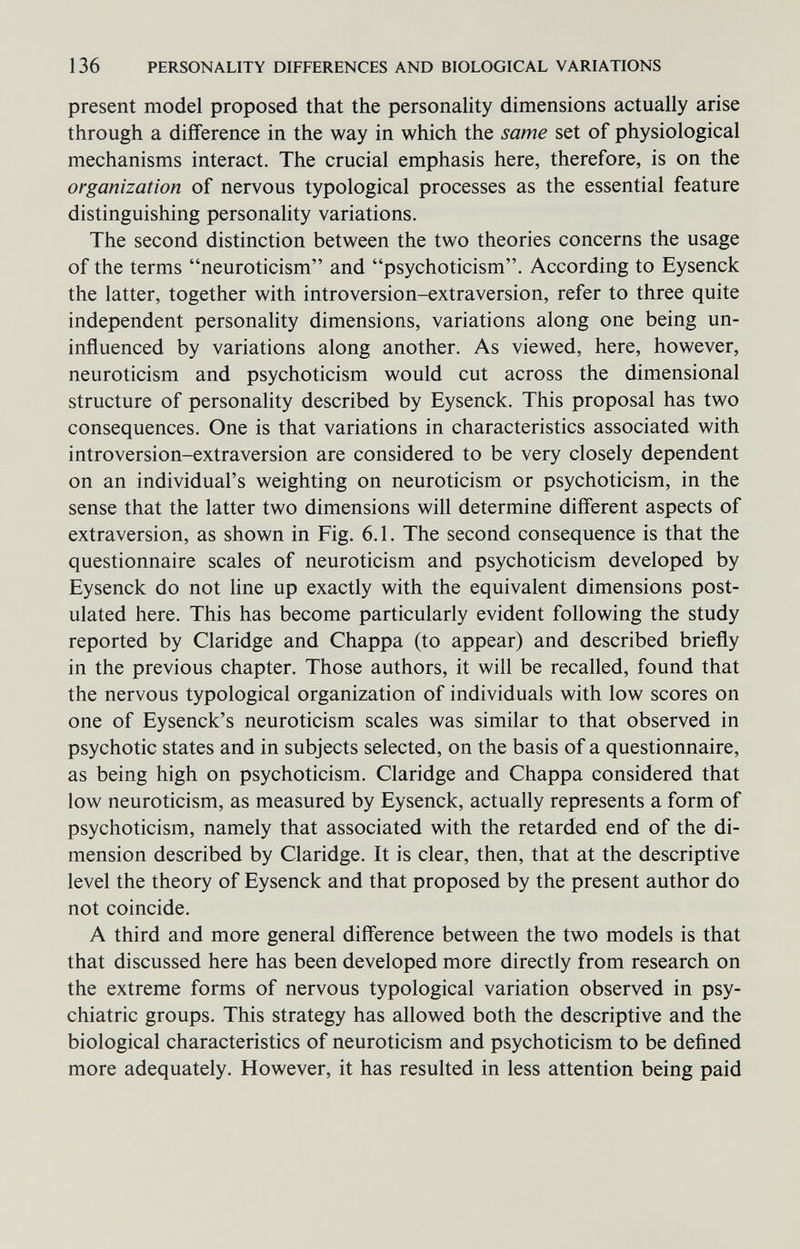 136 PERSONALITY DIFFERENCES AND BIOLOGICAL VARIATIONS present model proposed that the personality dimensions actually arise through a difference in the way in which the same set of physiological mechanisms interact. The crucial emphasis here, therefore, is on the organization of nervous typological processes as the essential feature distinguishing personality variations. The second distinction between the two theories concerns the usage of the terms neuroticism and psychoticism. According to Eysenck the latter, together with introversion-extraversion, refer to three quite independent personality dimensions, variations along one being un¬ influenced by variations along another. As viewed, here, however, neuroticism and psychoticism would cut across the dimensional structure of personality described by Eysenck. This proposal has two consequences. One is that variations in characteristics associated with introversion-extraversion are considered to be very closely dependent on an individual's weighting on neuroticism or psychoticism, in the sense that the latter two dimensions will determine different aspects of extraversion, as shown in Fig. 6.1. The second consequence is that the questionnaire scales of neuroticism and psychoticism developed by Eysenck do not line up exactly with the equivalent dimensions post¬ ulated here. This has become particularly evident following the study reported by Claridge and Chappa (to appear) and described briefly in the previous chapter. Those authors, it will be recalled, found that the nervous typological organization of individuals with low scores on one of Eysenck's neuroticism scales was similar to that observed in psychotic states and in subjects selected, on the basis of a questionnaire, as being high on psychoticism. Claridge and Chappa considered that low neuroticism, as measured by Eysenck, actually represents a form of psychoticism, namely that associated with the retarded end of the di¬ mension described by Claridge. It is clear, then, that at the descriptive level the theory of Eysenck and that proposed by the present author do not coincide. A third and more general difference between the two models is that that discussed here has been developed more directly from research on the extreme forms of nervous typological variation observed in psy¬ chiatric groups. This strategy has allowed both the descriptive and the biological characteristics of neuroticism and psychoticism to be defined more adequately. However, it has resulted in less attention being paid