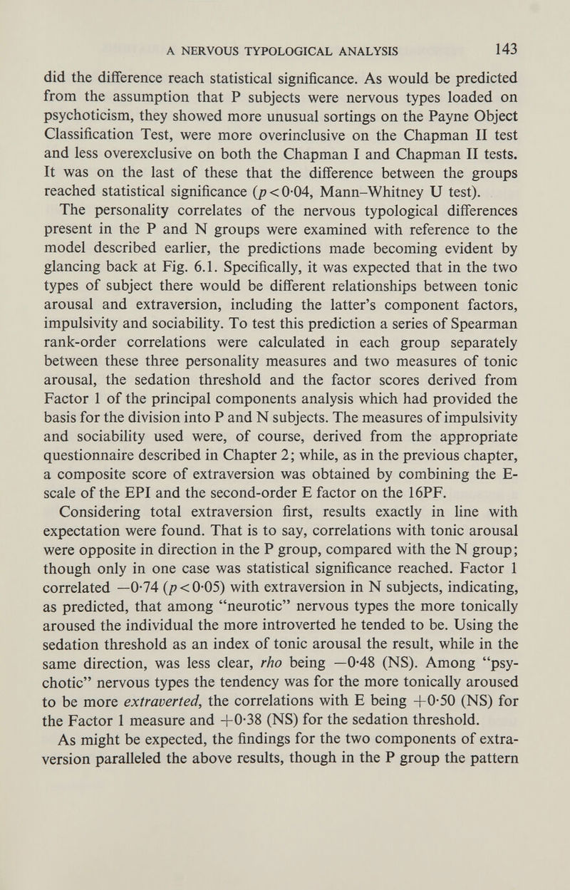 A NERVOUS TYPOLOGICAL ANALYSIS 143 did the différence reach statistical significance. As would be predicted from the assumption that P subjects were nervous types loaded on psychoticism, they showed more unusual sortings on the Payne Object Classification Test, were more overinclusive on the Chapman II test and less overexclusive on both the Chapman I and Chapman II tests. It was on the last of these that the difference between the groups reached statistical significance (j?<0'04, Mann-Whitney U test). The personality correlates of the nervous typological differences present in the P and N groups were examined with reference to the model described earlier, the predictions made becoming evident by glancing back at Fig. 6.1. Specifically, it was expected that in the two types of subject there would be different relationships between tonic arousal and extraversion, including the latter's component factors, impulsivity and sociability. To test this prediction a series of Spearman rank-order correlations were calculated in each group separately between these three personality measures and two measures of tonic arousal, the sedation threshold and the factor scores derived from Factor 1 of the principal components analysis which had provided the basis for the division into P and N subjects. The measures of impulsivity and sociability used were, of course, derived from the appropriate questionnaire described in Chapter 2; while, as in the previous chapter, a composite score of extraversion was obtained by combining the E- scale of the EPI and the second-order E factor on the 16PF. Considering total extraversion first, results exactly in line with expectation were found. That is to say, correlations with tonic arousal were opposite in direction in the P group, compared with the N group; though only in one case was statistical significance reached. Factor 1 correlated —0-74 {p < 0-05) with extraversion in N subjects, indicating, as predicted, that among neurotic nervous types the more tonically aroused the individual the more introverted he tended to be. Using the sedation threshold as an index of tonic arousal the result, while in the same direction, was less clear, rho being —0-48 (NS). Among psy¬ chotic nervous types the tendency was for the more tonically aroused to be more extraverted, the correlations with E being +0-50 (NS) for the Factor 1 measure and +0-38 (NS) for the sedation threshold. As might be expected, the findings for the two components of extra- version paralleled the above results, though in the P group the pattern