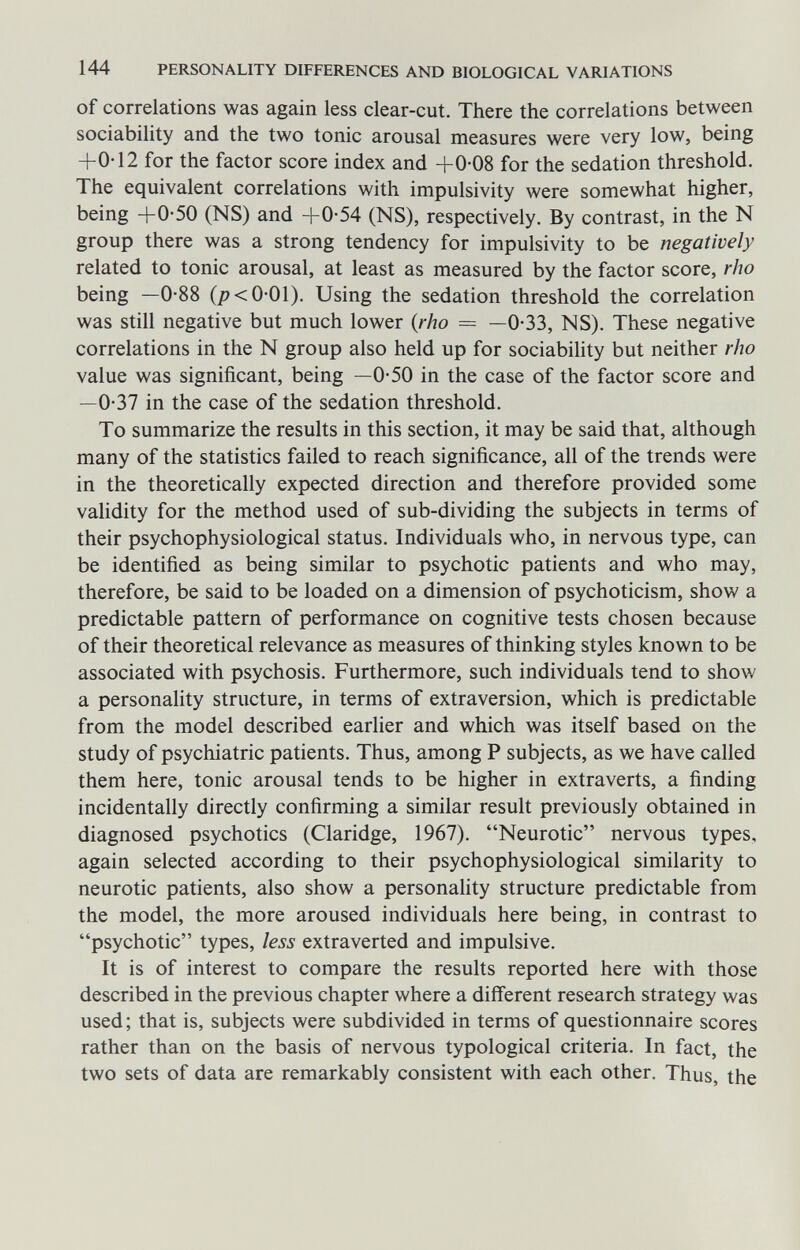 144 PERSONALITY DIFFERENCES AND BIOLOGICAL VARIATIONS of correlations was again less clear-cut. There the correlations between sociability and the two tonic arousal measures were very low, being +0-12 for the factor score index and +0-08 for the sedation threshold. The equivalent correlations with impulsivity were somewhat higher, being +0-50 (NS) and +0-54 (NS), respectively. By contrast, in the N group there was a strong tendency for impulsivity to be negatively related to tonic arousal, at least as measured by the factor score, rho being —0-88 (j?<0-01). Using the sedation threshold the correlation was still negative but much lower {rho = —0-33, NS). These negative correlations in the N group also held up for sociabihty but neither rho value was significant, being —0-50 in the case of the factor score and —0-37 in the case of the sedation threshold. To summarize the results in this section, it may be said that, although many of the statistics failed to reach significance, all of the trends were in the theoretically expected direction and therefore provided some validity for the method used of sub-dividing the subjects in terms of their psychophysiological status. Individuals who, in nervous type, can be identified as being similar to psychotic patients and who may, therefore, be said to be loaded on a dimension of psychoticism, show a predictable pattern of performance on cognitive tests chosen because of their theoretical relevance as measures of thinking styles known to be associated with psychosis. Furthermore, such individuals tend to shov/ a personality structure, in terms of extraversion, which is predictable from the model described earlier and which was itself based on the study of psychiatric patients. Thus, among P subjects, as we have called them here, tonic arousal tends to be higher in extraverts, a finding incidentally directly confirming a similar result previously obtained in diagnosed psychotics (Claridge, 1967). Neurotic nervous types, again selected according to their psychophysiological similarity to neurotic patients, also show a personality structure predictable from the model, the more aroused individuals here being, in contrast to psychotic types, less extraverted and impulsive. It is of interest to compare the results reported here with those described in the previous chapter where a different research strategy was used; that is, subjects were subdivided in terms of questionnaire scores rather than on the basis of nervous typological criteria. In fact, the two sets of data are remarkably consistent with each other. Thus, the