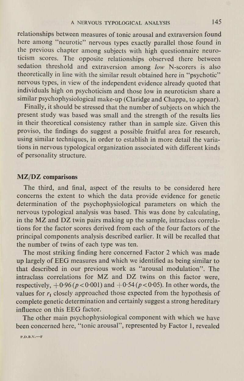 A NERVOUS TYPOLOGICAL ANALYSIS 145 relationships between measures of tonic arousal and extraversion found here among neurotic nervous types exactly parallel those found in the previous chapter among subjects with high questionnaire neuro- ticism scores. The opposite relationships observed there between sedation threshold and extraversion among low N-scorers is also theoretically in line with the similar result obtained here in psychotic nervous types, in view of the independent evidence already quoted that individuals high on psychoticism and those low in neuroticism share a similar psychophysiological make-up (Claridge and Chappa, to appear). Finally, it should be stressed that the number of subjects on which the present study was based was small and the strength of the results lies in their theoretical consistency rather than in sample size. Given this proviso, the findings do suggest a possible fruitful area for research, using similar techniques, in order to establish in more detail the varia¬ tions in nervous typological organization associated with different kinds of personality structure. MZ/DZ comparisons The third, and final, aspect of the results to be considered here concerns the extent to which the data provide evidence for genetic determination of the psychophysiological parameters on which the nervous typological analysis was based. This was done by calculating, in the MZ and DZ twin pairs making up the sample, intraclass correla¬ tions for the factor scores derived from each of the four factors of the principal components analysis described earlier. It will be recalled that the number of twins of each type was ten. The most striking finding here concerned Factor 2 which was made up largely of EEG measures and which we identified as being similar to that described in our previous work as arousal modulation. The intraclass correlations for MZ and DZ twins on this factor were, respectively, +0*96 {p < 0-001) and 4-0-54 {p < 0-05). In other words, the values for ri closely approached those expected from the hypothesis of complete genetic determination and certainly suggest a strong hereditary influence on this EEG factor. The other main psychophysiological component with which we have been concerned here, tonic arousal, represented by Factor 1, revealed P.D.B.V.—F