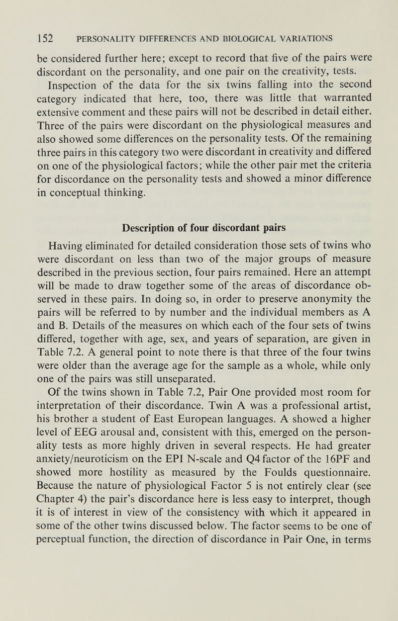 152 PERSONALITY DIFFERENCES AND BIOLOGICAL VARIATIONS be considered further here; except to record that five of the pairs were discordant on the personality, and one pair on the creativity, tests. Inspection of the data for the six twins falhng into the second category indicated that here, too, there was httle that warranted extensive comment and these pairs will not be described in detail either. Three of the pairs were discordant on the physiological measures and also showed some differences on the personality tests. Of the remaining three pairs in this category two were discordant in creativity and differed on one of the physiological factors ; while the other pair met the criteria for discordance on the personaHty tests and showed a minor diff'erence in conceptual thinking. Description of four discordant pairs Having eliminated for detailed consideration those sets of twins who were discordant on less than two of the major groups of measure described in the previous section, four pairs remained. Here an attempt will be made to draw together some of the areas of discordance ob¬ served in these pairs. In doing so, in order to preserve anonymity the pairs will be referred to by number and the individual members as A and B. Details of the measures on which each of the four sets of twins differed, together with age, sex, and years of separation, are given in Table 7.2. A general point to note there is that three of the four twins were older than the average age for the sample as a whole, while only one of the pairs was still unseparated. Of the twins shown in Table 7,2, Pair One provided most room for interpretation of their discordance. Twin A was a professional artist, his brother a student of East European languages. A showed a higher level of EEG arousal and, consistent with this, emerged on the person¬ ality tests as more highly driven in several respects. He had greater anxiety/neuroticism on the EPI N-scale and Q4 factor of the 16PF and showed more hostihty as measured by the Foulds questionnaire. Because the nature of physiological Factor 5 is not entirely clear (see Chapter 4) the pair's discordance here is less easy to interpret, though it is of interest in view of the consistency with which it appeared in some of the other twins discussed below. The factor seems to be one of perceptual function, the direction of discordance in Pair One, in terms