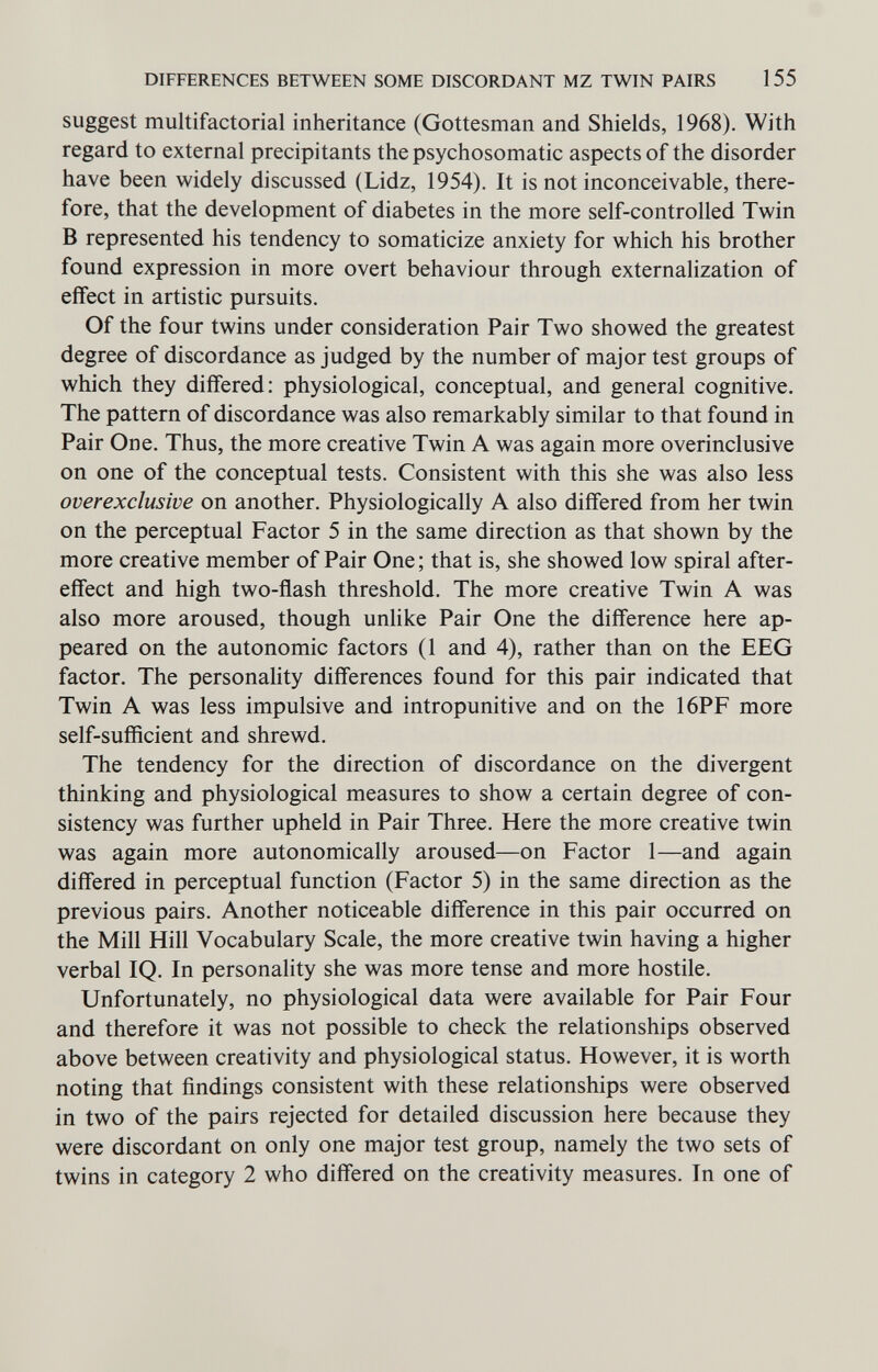 DIFFERENCES BETWEEN SOME DISCORDANT MZ TWIN PAIRS 155 suggest multifactorial inheritance (Gottesman and Shields, 1968). With regard to external précipitants the psychosomatic aspects of the disorder have been widely discussed (Lidz, 1954). It is not inconceivable, there¬ fore, that the development of diabetes in the more self-controlled Twin В represented his tendency to somaticize anxiety for which his brother found expression in more overt behaviour through externalization of effect in artistic pursuits. Of the four twins under consideration Pair Two showed the greatest degree of discordance as judged by the number of major test groups of which they differed: physiological, conceptual, and general cognitive. The pattern of discordance was also remarkably similar to that found in Pair One. Thus, the more creative Twin A was again more overinclusive on one of the conceptual tests. Consistent with this she was also less overexclusive on another. Physiologically A also differed from her twin on the perceptual Factor 5 in the same direction as that shown by the more creative member of Pair One; that is, she showed low spiral after¬ effect and high two-ñash threshold. The more creative Twin A was also more aroused, though unlike Pair One the difference here ap¬ peared on the autonomic factors (1 and 4), rather than on the EEG factor. The personality differences found for this pair indicated that Twin A was less impulsive and intropunitive and on the 16PF more self-sufficient and shrewd. The tendency for the direction of discordance on the divergent thinking and physiological measures to show a certain degree of con¬ sistency was further upheld in Pair Three. Here the more creative twin was again more autonomically aroused—on Factor 1—and again differed in perceptual function (Factor 5) in the same direction as the previous pairs. Another noticeable difference in this pair occurred on the Mill Hill Vocabulary Scale, the more creative twin having a higher verbal IQ. In personality she was more tense and more hostile. Unfortunately, no physiological data were available for Pair Four and therefore it was not possible to check the relationships observed above between creativity and physiological status. However, it is worth noting that findings consistent with these relationships were observed in two of the pairs rejected for detailed discussion here because they were discordant on only one major test group, namely the two sets of twins in category 2 who differed on the creativity measures. In one of