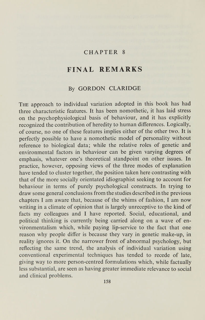 CHAPTER 8 FINAL REMARKS By GORDON CLARIDGE The approach to individual variation adopted in tliis book has had three characteristic features. It has been nomothetic, it has laid stress on the psychophysiological basis of behaviour, and it has explicitly recognized the contribution of heredity to human differences. Logically, of course, no one of these features implies either of the other two. It is perfectly possible to have a nomothetic model of personality without reference to biological data; while the relative roles of genetic and environmental factors in behaviour can be given varying degrees of emphasis, whatever one's theoretical standpoint on other issues. In practice, however, opposing views of the three modes of explanation have tended to cluster together, the position taken here contrasting with that of the more socially orientated idiographist seeking to account for behaviour in terms of purely psychological constructs. In trying to draw some general conclusions from the studies described in the previous chapters I am aware that, because of the whims of fashion, I am now writing in a climate of opinion that is largely unreceptive to the kind of facts my colleagues and I have reported. Social, educational, and political thinking is currently being carried along on a wave of en- vironmentahsm which, while paying lip-service to the fact that one reason why people differ is because they vary in genetic make-up, in reality ignores it. On the narrower front of abnormal psychology, but reflecting the same trend, the analysis of individual variation using conventional experimental techniques has tended to recede of late, giving way to more person-centred formulations which, while factually less substantial, are seen as having greater immediate relevance to social and clinical problems. 158