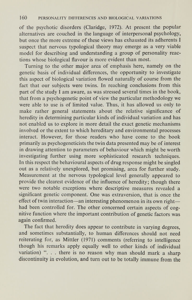 160 PERSONALITY DIFFERENCES AND BIOLOGICAL VARIATIONS of the psychotic disorders (Claridge, 1972). At present the popular alternatives are couched in the language of interpersonal psychology, but once the more extreme of these views has exhausted its adherents 1 suspect that nervous typological theory may emerge as a very viable model for describing and understanding a group of personality reac¬ tions whose biological flavour is more evident than most. Turning to the other major area of emphasis here, namely on the genetic basis of individual differences, the opportunity to investigate this aspect of biological variation flowed naturally of course from the fact that our subjects were twins. In reaching conclusions from this part of the study I am aware, as was stressed several times in the book, that from a psychogenetic point of view the particular methodology we were able to use is of limited value. Thus, it has allowed us only to make rather general statements about the relative significance of heredity in determining particular kinds of individual variation and has not enabled us to explore in more detail the exact genetic mechanisms involved or the extent to which hereditary and environmental processes interact. However, for those readers who have come to the book primarily as psychogeneticists the twin data presented may be of interest in drawing attention to parameters of behaviour which might be worth investigating further using more sophisticated research techniques. In this respect the behavioural aspects of drug response might be singled out as a relatively unexplored, but promising, area for further study. Measurement at the nervous typological level generally appeared to provide the clearest evidence of the influence of heredity ; though there were two notable exceptions where descriptive measures revealed a significant genetic component. One was extraversion, that is once the effect of twin interaction—an interesting phenomenon in its own right— had been controlled for. The other concerned certain aspects of cog¬ nitive function where the important contribution of genetic factors was again confirmed. The fact that heredity does appear to contribute in varying degrees, and sometimes substantially, to human difí'erences should not need reiterating for, as Mittler (1971) comments (referring to intelligence though his remarks apply equally well to other kinds of individual variation) . . . there is no reason why man should mark a sharp discontinuity in evolution, and turn out to be totally immune from the