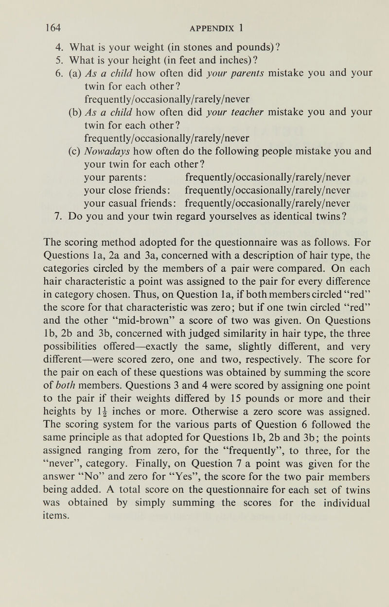 164 APPENDIX 1 4. What is your weight (in stones and pounds) ? 5. What is your height (in feet and inches) ? 6. (a) As a child how often did your parents mistake you and your twin for each other ? frequently/occasionally/rarely/never (b) As a child how often did your teacher mistake you and your twin for each other? frequently/occasionally/rarely/never (c) Nowadays how often do the following people mistake you and your twin for each other ? your parents: frequently/occasionally/rarely/never your close friends: frequently/occasionally/rarely/never your casual friends: frequently/occasionally/rarely/never 7. Do you and your twin regard yourselves as identical twins ? The scoring method adopted for the questionnaire was as follows. For Questions la, 2a and 3a, concerned with a description of hair type, the categories circled by the members of a pair were compared. On each hair characteristic a point was assigned to the pair for every difference in category chosen. Thus, on Question la, if both members circled red the score for that characteristic was zero; but if one twin circled red and the other mid-brown a score of two was given. On Questions lb, 2b and 3b, concerned with judged similarity in hair type, the three possibilities offered—exactly the same, slightly different, and very different—were scored zero, one and two, respectively. The score for the pair on each of these questions was obtained by summing the score of both members. Questions 3 and 4 were scored by assigning one point to the pair if their weights differed by 15 pounds or more and their heights by 1| inches or more. Otherwise a zero score was assigned. The scoring system for the various parts of Question 6 followed the same principle as that adopted for Questions lb, 2b and 3b; the points assigned ranging from zero, for the frequently, to three, for the never, category. Finally, on Question 7 a point was given for the answer No and zero for Yes, the score for the two pair members being added. A total score on the questionnaire for each set of twins was obtained by simply summing the scores for the individual items.