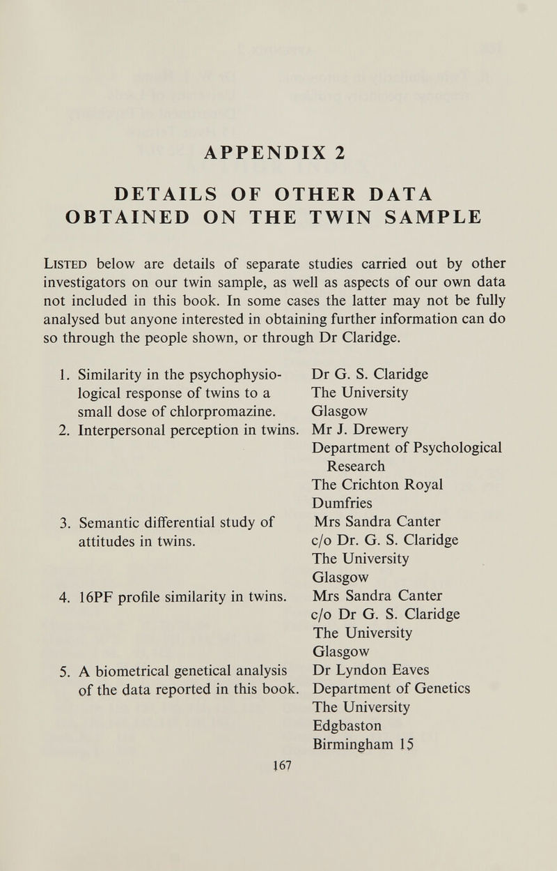 APPENDIX 2 DETAILS OF OTHER DATA OBTAINED ON THE TWIN SAMPLE Listed below are details of separate studies carried out by other investigators on our twin sample, as well as aspects of our own data not included in this book. In some cases the latter may not be fully analysed but anyone interested in obtaining further information can do so through the people shown, or through Dr Claridge. 1. Similarity in the psychophysio- Dr G. S. Claridge logical response of twins to a The University small dose of chlorpromazine. Glasgow 2. Interpersonal perception in twins. Mr J. Drewery Department of Psychological Research The Crichton Royal Dumfries 3. Semantic differential study of Mrs Sandra Canter attitudes in twins. c/o Dr. G. S. Claridge The University Glasgow 4. 16PF profile similarity in twins. Mrs Sandra Canter c/o Dr G. S. Claridge The University Glasgow 5. A biometrical genetical analysis Dr Lyndon Eaves of the data reported in this book. Department of Genetics The University Edgbaston Birmingham 15 167