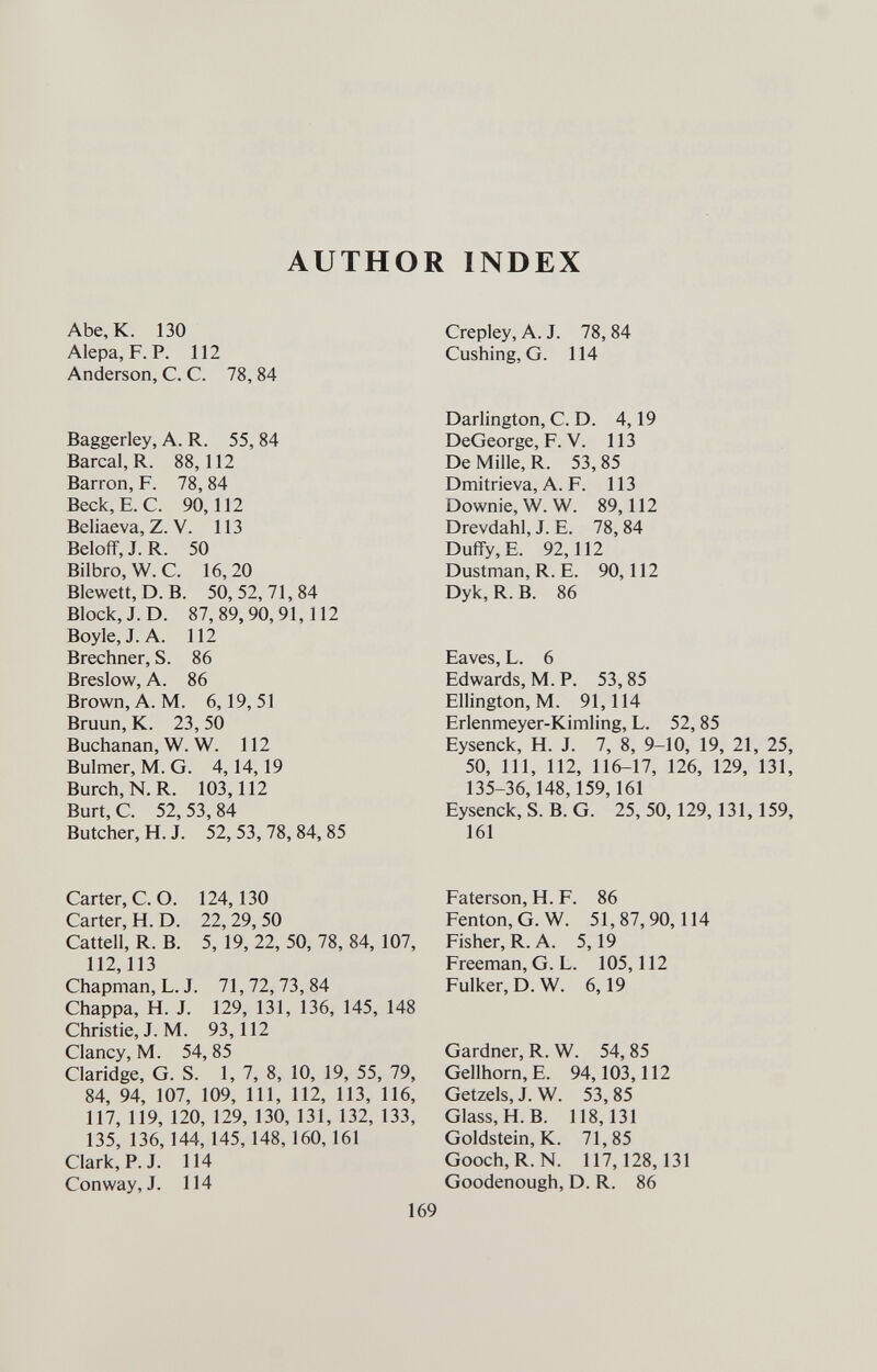 AUTHOR INDEX Abe, к. 130 Alepa, F. P. 112 Anderson, С. С. 78, 84 Baggerley, A. R. 55, 84 Barcal, R. 88,112 Barron, F. 78, 84 Beck, E.G. 90,112 Beliaeva, Z. V. 113 Beloff, J. R. 50 Bilbro, W. C. 16, 20 Blewett, D. B. 50,52,71,84 Block, J. D. 87,89,90,91,112 Boyle, J. A. 112 Brechner, S. 86 Breslow, A. 86 Brown, A. M. 6,19,51 Bruun, K. 23, 50 Buchanan, W. W. 112 Bulmer, M. G. 4,14,19 Burch,N.R. 103,112 Burt, C. 52, 53, 84 Butcher, H. J. 52, 53, 78, 84, 85 Carter, C.O. 124,130 Carter, H. D. 22, 29, 50 Cattell, R. B. 5, 19, 22, 50, 78, 84, 107, 112,113 Chapman, L.J. 71,72,73,84 Chappa, H. J. 129, 131, 136, 145, 148 Christie, J. M. 93,112 Clancy, M. 54, 85 Claridge, G. S. 1, 7, 8, 10, 19, 55, 79, 84, 94, 107, 109, 111, 112, 113, 116, 117, 119, 120, 129, 130, 131, 132, 133, 135, 136,144,145,148,160,161 Clark, P. J. 114 Conway, J. 114 Crepley, A. J. 78, 84 Cushing, G. 114 Darlington, C. D. 4,19 DeGeorge, F. V. 113 De Mille, R. 53, 85 Dmitrieva, A. F. 113 Downie, W. W. 89,112 Drevdahl, J. E. 78,84 Duffy, E. 92,112 Dustman, R. E. 90,112 Dyk, R. B. 86 Eaves, L. 6 Edwards, M. P. 53, 85 Ellington, M. 91,114 Erlenmeyer-Kimling, L. 52, 85 Eysenck, H. J. 7, 8, 9-10, 19, 21, 25, 50, 111, 112, 116-17, 126, 129, 131, 135-36,148,159,161 Eysenck, S. B. G. 25, 50,129, 131,159, 161 Faterson, H. F. 86 Fenton,G.W. 51,87,90,114 Fisher, R. A. 5,19 Freeman, G. L. 105,112 Fulker, D. W. 6,19 Gardner, R. W. 54, 85 Gellhorn, E. 94,103,112 Getzels, J. W. 53, 85 Glass, H.B. 118,131 Goldstein, K. 71,85 Gooch,R.N. 117,128,131 Goodenough, D. R. 86