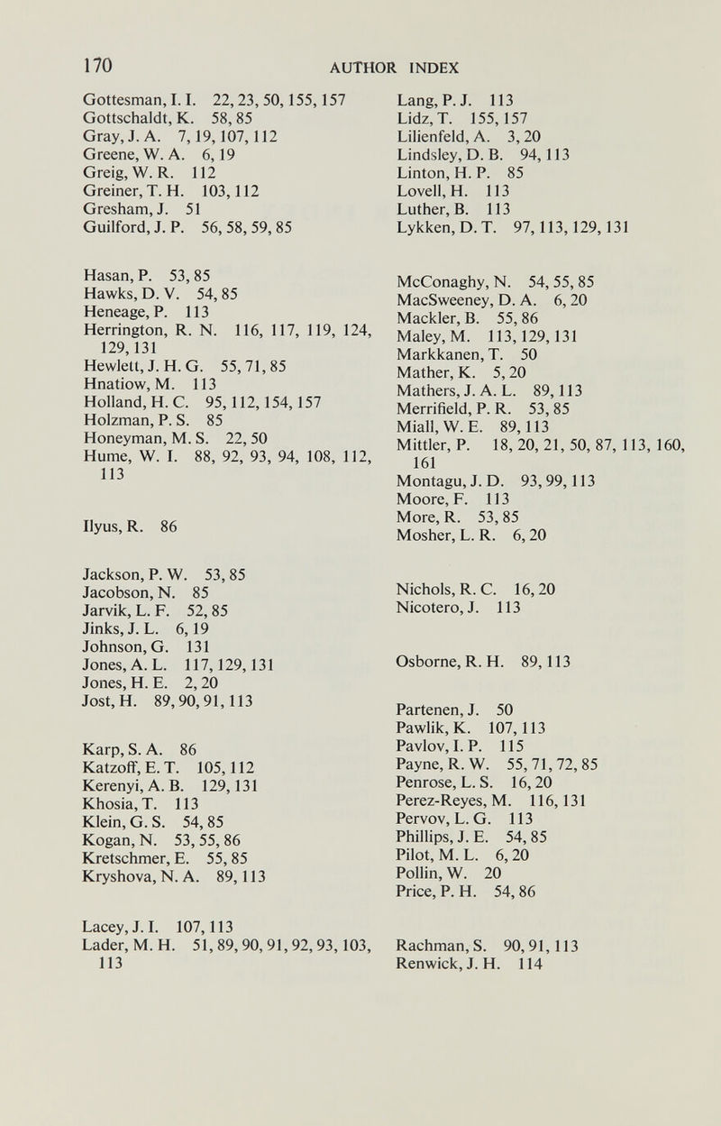 170 AUTHOR INDEX Gottesman, 1.1. 22,23,50,155,157 Gottschaldt, K. 58, 85 Gray, J. A. 7,19,107,112 Greene, W. A. 6,19 Greig,W.R. 112 Greiner,T.H. 103,112 Gresham, J. 51 Guilford, J. P. 56, 58, 59, 85 Hasan, P. 53,85 Hawks, D. V. 54, 85 Heneage, P. 113 Herrington, R. N. 116, 117, 119, 124, 129,131 Hewlett, J. H. G. 55,71,85 Hnatiow, M. 113 Holland, H. C. 95,112,154,157 Holzman, P. S. 85 Honeyman, M. S. 22, 50 Hume, W. I. 88, 92, 93, 94, 108, 112, 113 Ilyus, R. 86 Jackson, P. W. 53, 85 Jacobson, N. 85 Jarvik, L. F. 52,85 Jinks, J. L. 6,19 Johnson, G. 131 Jones, A. L. 117,129,131 Jones, H. E. 2,20 Jost,H. 89,90,91,113 Karp, S. A. 86 Katzoff,E.T. 105,112 Kerenyi,A.B. 129,131 Khosia,T. 113 Klein, G. S. 54, 85 Kogan, N. 53, 55, 86 Kretschmer, E. 55, 85 Kryshova, N. A. 89,113 Lacey,J.I. 107,113 Lader, M. H. 51, 89,90, 91,92,93,103, 113 Lang, P. J. 113 Lidz,T. 155,157 Lilienfeld, A. 3, 20 Lindsley, D. В. 94,113 Linton, H. P. 85 Lovell,H. 113 Luther, B. 113 Lykken,D.T. 97,113,129,131 McConaghy, N. 54, 55, 85 MacSweeney, D. A. 6, 20 Mackler, B. 55, 86 Maley, M. 113,129,131 Markkanen, T. 50 Mather, K. 5, 20 Mathers, J. A. L. 89,113 Merrifield, P. R. 53, 85 Miall,W. E. 89,113 Mittler, P. 18, 20, 21, 50, 87, 113, 160, 161 Montagu, J. D. 93,99,113 Moore, F. 113 More, R. 53, 85 Mosher, L. R. 6, 20 Nichols, R.C. 16,20 Nicotero, J. 113 Osborne, R. H. 89,113 Partenen, J. 50 Pawlik,K. 107,113 Pavlov, LP. 115 Payne, R.W. 55,71,72,85 Penrose, L. S. 16,20 Perez-Reyes, M. 116,131 Pervov, L. G. 113 Phillips, J. E. 54, 85 Pilot, M. L. 6, 20 Pollin, W. 20 Price, P. H. 54, 86 Rachman, S. 90, 91,113 Renwick, J. H. 114