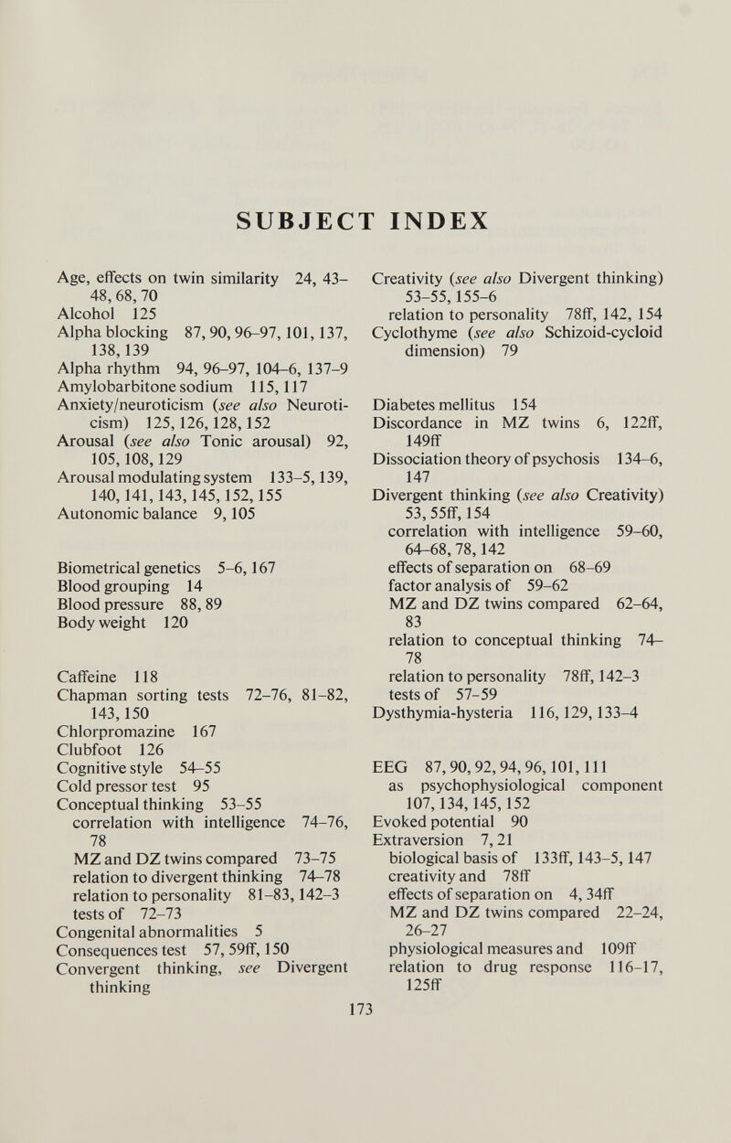 SUBJECT INDEX Age, effects on twin similarity 24, 43- 48, 68,70 Alcohol 125 Alpha blocking 87, 90, 96-97,101,137, 138,139 Alpha rhythm 94, 96-97, 104-6, 137-9 Amylobarbitone sodium 115,117 Anxiety/neuroticism {see also Neuroti- cism) 125,126,128,152 Arousal {see also Tonic arousal) 92, 105,108,129 Arousal modulating system 133-5,139, 140,141,143,145,152,155 Autonomic balance 9,105 Biometrical genetics 5-6,167 Blood grouping 14 Blood pressure 88, 89 Body weight 120 Caffeine 118 Chapman sorting tests 72-76, 81-82, 143,150 Chlorpromazine 167 Clubfoot 126 Cognitive style 54-55 Cold pressor test 95 Conceptual thinking 53-55 correlation with intelligence 74-76, 78 MZ and DZ twins compared 73-75 relation to divergent thinking 74—78 relation to personality 81-83, 142-3 tests of 72-73 Congenital abnormalities 5 Consequences test 57, 59ff, 150 Convergent thinking, see Divergent thinking Creativity {see also Divergent thinking) 53-55,155-6 relation to personality 78ff, 142, 154 Cyclothyme {see also Schizoid-cycloid dimension) 79 Diabetes mellitus 154 Discordance in MZ twins 6, 122ff, 149ff Dissociation theory of psychosis 134-6, 147 Divergent thinking {see also Creativity) 53,55ff, 154 correlation with intelligence 59-60, 64-68,78,142 effects of separation on 68-69 factor analysis of 59-62 MZ and DZ twins compared 62-64, 83 relation to conceptual thinking 74- 78 relation to personality 78ff, 142-3 tests of 57-59 Dysthymia-hysteria 116,129,133-4 EEG 87,90,92,94,96,101,111 as psychophysiological component 107,134,145,152 Evoked potential 90 Extra version 7,21 biological basis of 133ff, 143-5,147 creativity and 78ff effects of separation on 4, 34ff MZ and DZ twins compared 22-24, 26-27 physiological measures and 109ff relation to drug response 116-17, 125ff