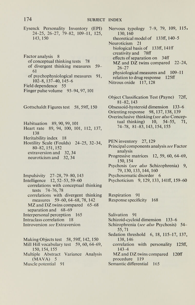 SUBJECT INDEX 174 Eysenck Personality Inventory (EPI) 24-25, 26-27, 79-82, 109-11, 125, 143,150 Factor analysis 8 of conceptual thinking tests 78 of divergent thinking measures 59- 61 of psychophysiological measures 91, 102-8,137^0,145-6 Field dependence 55 Finger pulse volume 93-94,97,101 Gottschaldt Figures test 58, 59ff, 150 Habituation 89, 90,99,101 Heart rate 89, 94, 100, 101, 112, 137, 138 Heritability index 18 Hostility Scale (Foulds) 24-25, 32-34, 80-82,151,152 extraversion and 32, 34 neuroticism and 32, 34 Impulsivity 27-28, 79-80,143 Intelligence 12, 52-53, 59-60 correlations with conceptual thinking tests 74-76,78 correlations with divergent thinking measures 59-60, 64-68, 78,142 MZ and DZ twins compared 65-68 separation and 68-69 Interpersonal perception 165 Intraclass correlation 18 Introversion see Extraversion Making Objects test 58, 59ff, 142,150 Mill Hill vocabulary test 59, 60, 64-69, 150,154,155 Multiple Abstract Variance Analysis (MAVA) 5 Muscle potential 91 Nervous typology 7-9, 79, 109, 115» 130,160 theoretical model of 133ff, 140-5 Neuroticism 21 biological basis of 133fiF, 141 ff creativity and 78ff effects of separation on 34ff MZ and DZ twins compared 22-24, 26-27 physiological measures and 109-11 relation to drug response 125ff Nitrous oxide 117,128 Object Classification Test (Payne) 72ff, 81-82,143 Obsessoid-hysteroid dimension 133-6 Orienting response 98,137, 138,139 Overinclusive thinking {see also Concep¬ tual thinking) 10, 54-55, 71, 74-78, 81-83,143,154,155 PEN inventory 27,129 Principal components analysis see Factor analysis Progressive matrices 12, 59, 60, 64-69, 150,154 Psychosis {see also Schizophrenia) 9, 79,130,133,144,160 Psychosomatic disorder 6 Psychoticism 9, 129, 133, 141ff, 159-60 Respiration 91 Response specificity 168 Salivation 91 Schizoid-cycloid dimension 133-6 Schizophrenia {see also Psychosis) 54- 55,71 Sedation threshold 6, 18, 115-17, 137, 138,146 correlation with personality 125ff, 143-4 MZ and DZ twins compared 120ff procedure 119 Semantic differential 165