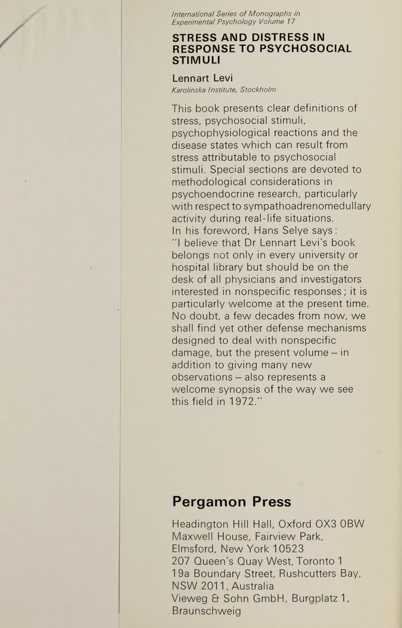 International Series of Monographs in Experimental Psychology Volume 17 STRESS AND DISTRESS IN RESPONSE TO PSYCHOSOCIAL STIMULI Lennart Levi Karolinska Institute, Stockholm This book presents clear definitions of stress, psychosocial stimuli, psychophysiological reactions and the disease states which can result from stress attributable to psychosocial stimuli. Special sections are devoted to methodological considerations in psychoendocrine research, particularly with respect to sympathoadrenomedullary activity during real-life situations. In his foreword, Hans Selye says: I believe that Dr Lennart Levi's book belongs not only in every university or hospital library but should be on the desk of all physicians and investigators interested in nonspecific responses; it is particularly welcome at the present time. No doubt, a few decades from now, we shall find yet other defense mechanisms designed to deal with nonspecific damage, but the present volume - in addition to giving many new observations - also represents a welcome synopsis of the way we see this field in 1 972. Pergamon Press Headington Hill Hall, Oxford 0X3 OBW Maxwell House, Fairview Park, Elmsford, New York 10523 207 Queen's Quay West, Toronto 1 19a Boundary Street, Rushcutters Bay, NSW 2011, Australia Vieweg & Sohn GmbH, Burgplatz 1, Braunschweig