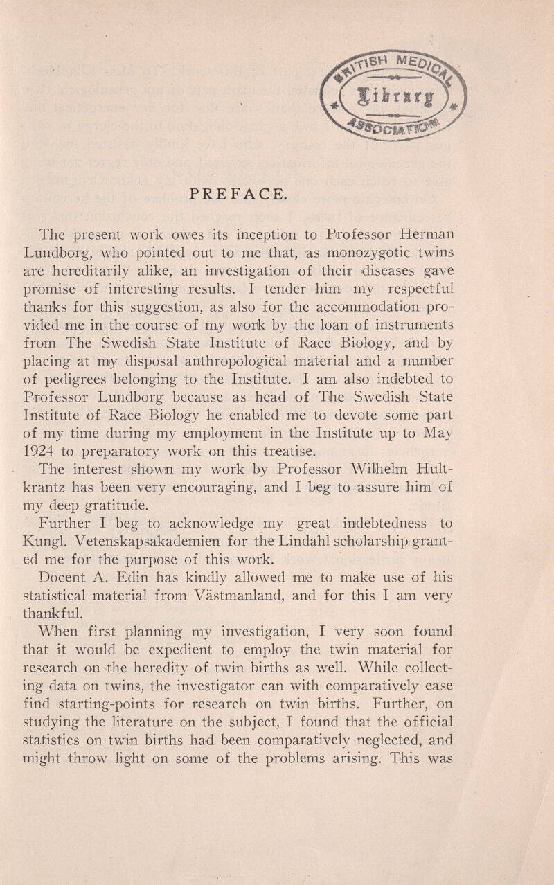 PREFACE. The present work owes its inception to Professor Herman Lundborg, who pointed out to me that, as monozygotic twins are hereditarily alike, an investigation of their diseases gave promise of interesting results. I tender him my respectful thanks for this suggestion, as also for the accommodation pro¬ vided me in the course of my work by the loan of instruments from The Swedish State Institute of Race Biology, and by placing at my disposal anthropological material and a number of pedigrees belonging to the Institute. I am also indebte.d to Professor Lundborg because as head of The Swedish State Institute of Race Biology he enabled me to devote some part of my time during my employment in the Institute up to May 1924 to preparatory work on this treatise. The interest shown my work by Professor Wilhelm Hult- krantz has been very encouraging, and I beg to assure him of my deep gratitude. Further I beg to acknowledge my great indebtedness to Kungl. Vetenskapsakademien for the Lindahl scholarship grant¬ ed me for the purpose of this work. Docent A. Edin has kindly allowed mie to make use of his statistical material from Västmanland, and for this I am very thankful. When first planning my investigation, I very soon found that it would be expedient to employ the twin material for research on the heredity of twin births as well. While collect¬ ing data on twins, the investigator can with comparatively ease find starting-points for research on twin births. Further, on studying the literature on the subject, I found that the official statistics on twin births had been comparatively neglected, and might throw light on some of the problems arising. This was