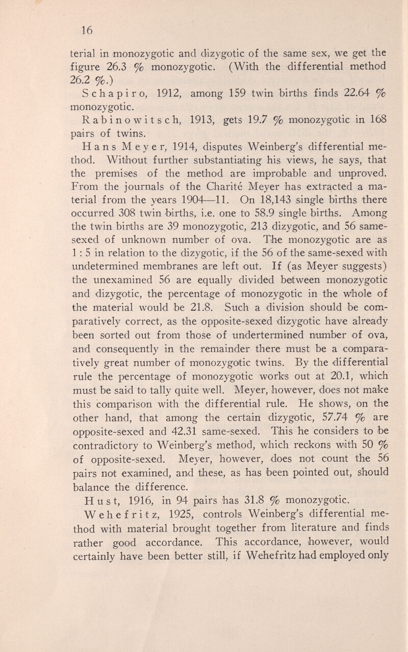 16 terial in monozygotic and dizygotic of the same sex, we get the figure 26.3 % monozygotic. (With the differential method 26.2 %.) S chápiro, 1912, among 159 twin births finds 22.64 % monozygotic. R a b i n о w i t s с h, 1913, gets 19.7 % monozygotic in 168 pairs of twins. Hans Meyer, 1914, disputes Weinberg's differential me¬ thod. Without further substantiating his views, he says, that the premises of the method are improbable and improved. From the journals of the Charité Meyer has extracted a ma¬ terial from the years 1904—11. On 18,143 single births there occurred 308 twin births, i.e. one to 58.9 single births. Among the twin births are 39 monozygotic, 213 dizygotic, and 56 same- sexed of unknown number of ova. The monozygotic are as 1: 5 in relation to the dizygotic, if the 56 of the same-sexed with undetermined membranes are left out. If (as Meyer suggests) the unexamined 56 are equally divided between monozygotic and dizygotic, the percentage of monozygotic in the whole of the material would be 21.8. Such a division should be com¬ paratively correct, as the opposite-sexed dizygotic have already been sorted out from those of undertermined number of ova, and consequently in the remainder there must be a compara¬ tively great number of monozygotic twins. By the differential rule the percentage of monozygotic works out at 20.1, which must be said to tally quite well. Meyer, however, does not make this comparison with the differential rule. He shows, on the other hand, that among the certain dizygotic, 57.74 % are opposite-sexed and 42.31 same-sexed. This he considers to be contradictory to Weinberg's method, which reckons with 50 % of opposite-sexed. Meyer, however, does not count the 56 pairs not examined, and these, as has been pointed out, should balance the difference. H u s t, 1916, in 94 pairs has 31.8 % monozygotic. W e h e f r i t z, 1925, controls Weinberg's differential me¬ thod with material brought together from literature and finds rather good accordance. This accordance, however, would certainly have been better still, if Wehefritz had employed only