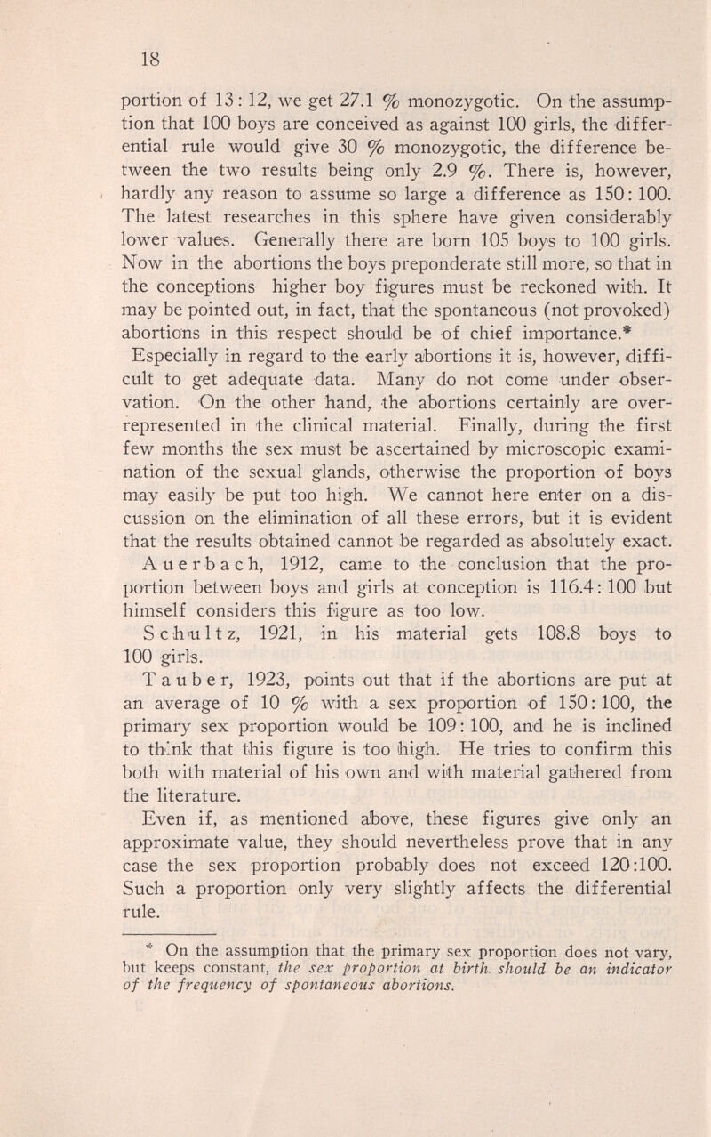 18 portion of 13 : 12, we get 27.1 % monozygotic. On the assump¬ tion that 100 boys are conceived as against 100 girls, the differ¬ ential rule would give 30 % monozygotic, the difference be¬ tween the tw^ results being only 2.9 %. There is, however, I hardly any reason to assume so large a difference as 150: 100. The latest researches in this sphere have given considerably lower values. Generally there are born 105 boys to 100 girls. Now in the abortions the boys preponderate still more, so that in the conceptions higher boy figures must be reckoned with. It may be pointed out, in fact, that the spontaneous (not provoked) abortions in this respect should be of chief importance.* Especially in regard to the early abortions it is, however, diffi¬ cult to get adequate data. Many do not come under obser¬ vation. On the other hand, the abortions certainly are over- represented in the clinical material. Finally, during the first few months the sex must be ascertained by microscopic exami¬ nation of the sexual glands, otherwise the proportion of boys may easily be put too high. We cannot here enter on a dis¬ cussion on the elimination of all these errors, but it is evident that the results obtained cannot be regarded as absolutely exact. Auerbach, 1912, came to the conclusion that the pro¬ portion betAveen boys and girls at conception is 116.4; 100 but himself considers this figure as too low. Schultz, 1921, in his material gets 108.8 boys to 100 girls. T a u b e r, 1923, points out that if the abortions are put at an average of 10 % with a sex proportion of 150:100, the primary sex proportion would be 109: 100, and he is inclined to think that this figure is too high. He tries to confirm this both with material of his own and with material gathered from the literature. Even if, as mentioned above, these figures give only an approximate value, they should nevertheless prove that in any case the sex proportion probably does not exceed 120:100. Such a proportion only very slightly affects the differential rule. * On the assumption that the primary sex proportion does not vary, but keeps constant, the sex proportion at birth, should be an indicator of the frequency of spontaneous abortions.