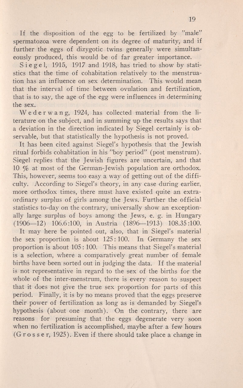 19 If the disposition of the egg to be fertihzed by male spermatozoa were dependent on its degree of maturity, and if further the eggs of dizygotic twins generally were simultan- ^ eously produced, this would be of far greater importance. Siegel, 1915, 1917 and 1918, has tried to show by stati¬ stics that the time of cohabitation relatively to the menstrua¬ tion has an influence on sex determination. This would mean that the interval of time between ovulation and fertilization, that is to say, the age of the egg were influences in determining the sex. Wederwang, 1924, has collected material from the li¬ terature on the subject, and in summing up the results says that a deviation in the direction indicated by Siegel certainly is ob¬ servable, but that statistically the hypothesis is not proved. It has been cited against Siegel's hypothesis that the Jewish ritual forbids cohabitation in his boy period (post menstrum). Siegel replies that the Jewish figures are uncertain, and that 10 % at most of the German-Jewish population are orthodox. This, however, seems too easy a way of getting out of the diffi¬ culty. According to Siegel's theory, in any case during earlierj more orthodox times, there must have existed quite an exitra- ordinary surplus of girls among the Jews. Further the official statistics to-day on the contrary, universally show an exception¬ ally large surplus of boys among the Jews, e. g. in Hungary (1906—12) 106.6:100, in Austria (1896—1913) 108.35:100. It may here be pointed out, also, that in Siegel's material the sex proportion is about 125: 100. In Germany the sex proportion is about 105: 100. This means that Siegel's material is a selection, where a comparatively great number of female births have been sorted out in j'udging the data. If the material is not representative in regard to the sex of the births for the whole of the inter-menstrum, there is every reason to suspect that it does not give the true sex proportion for parts of this period. Finally, it is by no means proved that the eggs preserve their power of fertilization as long as is demanded by Siegel's hypothesis (about one month). On the contrary, there are reasons for presuming that the eggs degenerate very soon when no fertilization is accomplished, maybe after a few hours (Gros s e г, 1925). Even if there should take place a change in