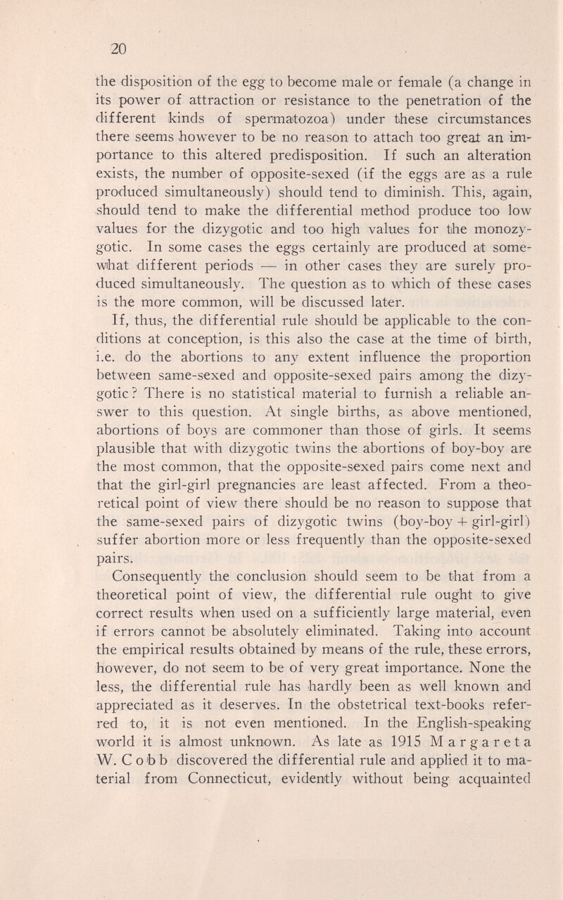 20 the disposition of the egg to become male or female (a change in its power of attraction or resistance to the penetration of the different kinds of spermatozoa) under these circumstances there seems however to be no reason to attach too great an im¬ portance to this altered predisposition. If such an alteration exists, the number of opposite-sexed (if the eggs are as a rule produced simultaneously) should tend to diminish. This, again, should tend to make the differential method produce too low values for the dizygotic and too high values for the monozy¬ gotic. In some cases the eggs certainly are produced at some¬ what different periods — in other cases they are surely pro¬ duced simultaneously. The question as to which of these cases is the more common, will be discussed later. If, thus, the differential rule should be applicable to the con¬ ditions at conception, is this also the case at the time of birth, i.e. do the abortions to any extent influence the proportion between same-sexed and opposite-sexed pairs among the dizy¬ gotic? There is no statistical material to furnish a reliable an¬ swer to this question. At single births, as above mentioned, abortions of boys are commoner than those of girls. It seems plausible that with dizygotic twins the abortions of boy-boy are the most common, that the opposite-sexed pairs come next and that the girl-girl pregnancies are least affected. From a theo¬ retical point of view there should be no reason to suppose that the same-sexed pairs of dizygotic twins (boy-boy 4- girl-girl) suffer abortion more or less frequently than the opposite-sexed pairs. Consequently the conclusion should seem to be that from a theoretical point of view, the differential rule ought to give correct results when used on a sufficiently large material, even if errors cannot be absolutely eliminated. Taking into account the empirical results obtained by means of the rule, these errors, however, do not seem to be of very great importance. None the less, the differential rule has hardly been as well known and appreciated as it deserves. In the obstetrical text-books refer¬ red to, it is not even mentioned. In the Englisih-speaking world it is almost unknown. As late as 1915 Margareta W. Cobb discovered the differential rule and applied it to ma¬ terial from Connecticut, evidently without being acquainted