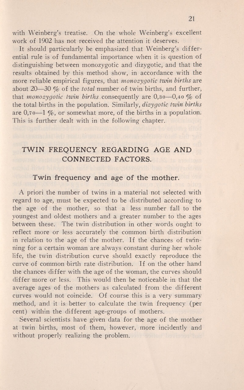 21 with Weinberg's treatise. On the whole Weinberg's excellent work of 1902 has not received the attention it deserves. It should particularly be emphasized that Weinberg's differ¬ ential rule is of fundamental importance when it is question of distinguishing between monozygotic and dizygotic, and that the results obtained by this method show, in accordance with the more reliable empirical figures, that monozygotic twin births are about 20—30 % of the total number of twin births, and further, that monozygotic twin births,consequently are 0,зо—0,40 % of the total births in the population. Similarly, dizygotic twin births are 0,70—1 %, or somewhat more, of the births in a population. This is further dealt with in the following chapter. TWIN FREQUENCY REGARDING AGE AND CONNECTED FACTORS. Twin frequency and age of the mother. A priori the number of twins in a material not selected with regard to age, must be expected to be distributed according to the age of the mother, so that a less number fall to the youngest and oldest mothers and a greater number to the ages between these. The twin distribution in other words ought to reflect more or less accurately the common birth distribution in relation to the age of the mother. If the chances of tw'in- ning for a certain woman are always constant during her whole life, the twin distribution curve should exactly reproduce the curve of common birth rate distribution. If on the other hand the chances differ with the age of the woman, the curves should differ more or less. This would then be noticeable in that the average ages of the mothers as calculated from the different curves would not coincide. Of course this is a very summary method, and it is better to calculate the twin frequency (per cent) witihin the different age-groups of mothers. Several scientists have given data for the age of the mother at twin births, most of them, however, more incidently and without properly realizing the problem.