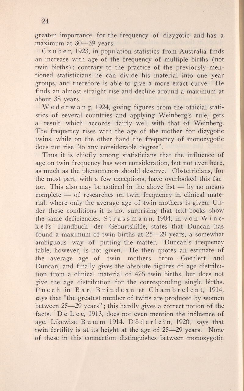 24 greater importance for the frequency of dizygotic and has a maximum at 30—39 years. С z über, 1923, in population statistics from Australia finds an increase with age of the frequency of multiple births (not twin births) ; contrary to the practice of the previously men¬ tioned statisticians he can divide his material into one year groups, and therefore is able to give a more exact curve. He finds an almost straight rise and declirie around a maximum at about 38 years. Wederwang, 1924, giving figures from the official stati¬ stics of several countries and applying Weinberg's rule, gets a result which accords fairly well with that of Weinberg. The frequency rises with the age of the mother for dizygotic twins, while on the other hand the frequency of monozygotic does not rise to any considerable degree. Thus it is chiefly among statisticians that the influence of age on twin f requency has won consideration, but not even here, as much as the phenomenon should deserve. Obstetricians, for the most part, with a few exceptions, have overlooked this fac¬ tor. This also may be noticed in the above list — by no means complete — of researches on twin frequency in clinical mate¬ rial, w'here only the average age of twin mothers is given. Un¬ der these conditions it is not surprising that text-books show the same deficiencies. S t r a s s m a n n, 1904, in v о n W i n c- k e I's Handbuch der Geburtshilfe, states that Duncan has found a maximum of twin births at 25—29 years, a somewhat ambiguous way of putting the matter. Duncan's frequency table, however, is not given. He then quotes an estimate of the average age of twin mothers from Goehlert and Duncan, and finally gives the absolute figures of age distribu¬ tion from a clinical material of 476 twin births, but does not give the age distribution for the corresponding single births. P u e с h in Bar, В r i n d e a u et С h a m b r e 1 e n t, 1914, says that the greatest number of twins are produced by women between 25—29 years; this hardly gives a correct notion of the facts. De Lee, 1913, does not even mention the influence of age. Likewise В um m 1914. Döderlein, 1920, says that twin fertility is at its height at the age of 25—29 years. None of these in this connection distinguishes between monozygotic