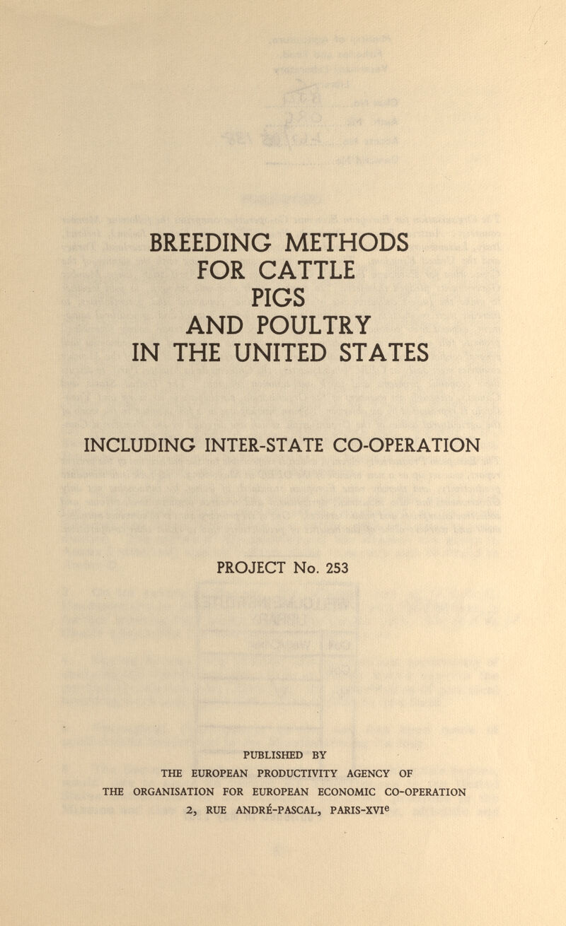 • -;:д '-•Т • ; ^, f. ^ ■:Ï BREEDING METHODS FOR CATTLE PIGS AND POULTRY IN THE UNITED STATES INCLUDING INTER-STATE CO-OPERATION PROJECT No. 253 PUBLISHED BY THE EUROPEAN PRODUCTIVITY AGENCY OF THE ORGANISATION FOR EUROPEAN ECONOMIC CO-OPERATION 2, RUE ANDRÉ-PASCAL, PARIS-XVI®