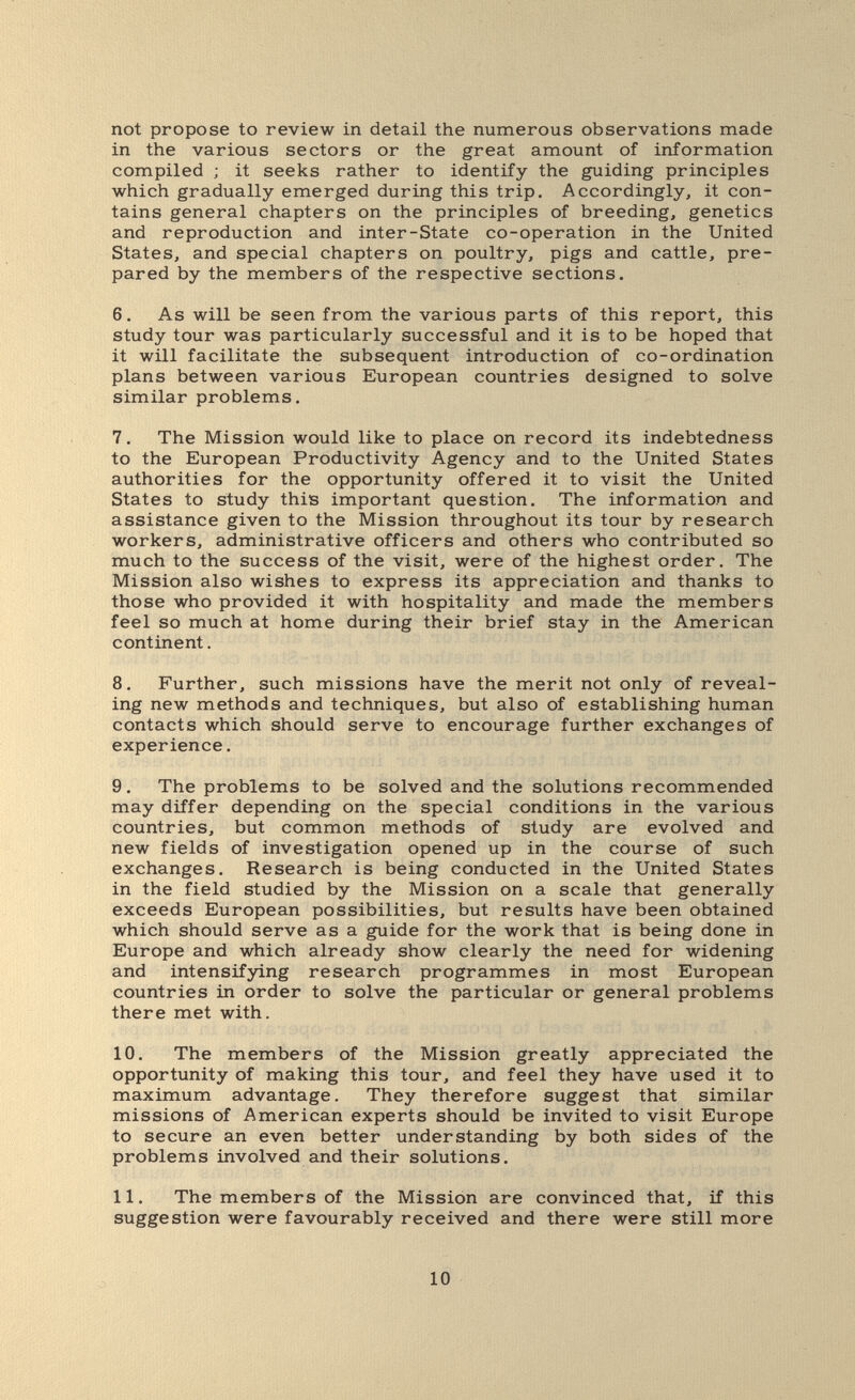 not propose to review in detail the numerous observations made in the various sectors or the great amount of information compiled ; it seeks rather to identify the guiding principles which gradually emerged during this trip. Accordingly, it con¬ tains general chapters on the principles of breeding, genetics and reproduction and inter-State co-operation in the United States, and special chapters on poultry, pigs and cattle, pre¬ pared by the members of the respective sections. 6. As will be seen from the various parts of this report, this study tour was particularly successful and it is to be hoped that it will facilitate the subsequent introduction of co-ordination plans between various European countries designed to solve similar problems, 7. The Mission would like to place on record its indebtedness to the European Productivity Agency and to the United States authorities for the opportunity offered it to visit the United States to study this important question. The information and assistance given to the Mission throughout its tour by research workers, administrative officers and others who contributed so much to the success of the visit, were of the highest order. The Mission also wishes to express its appreciation and thanks to those who provided it with hospitality and made the members feel so much at home during their brief stay in the American continent. 8. Further, such missions have the merit not only of reveal¬ ing new methods and techniques, but also of establishing human contacts which should serve to encourage further exchanges of experience. 9. The problems to be solved and the solutions recommended may differ depending on the special conditions in the various countries, but common methods of study are evolved and new fields of investigation opened up in the course of such exchanges. Research is being conducted in the United States in the field studied by the Mission on a scale that generally exceeds European possibilities, but results have been obtained which should serve as a guide for the work that is being done in Europe and which already show clearly the need for widening and intensifying research programmes in most European countries in order to solve the particular or general problems there met with. 10. The members of the Mission greatly appreciated the opportunity of making this tour, and feel they have used it to maximum advantage. They therefore suggest that similar missions of American experts should be invited to visit Europe to secure an even better understanding by both sides of the problems involved and their solutions. 11. The members of the Mission are convinced that, if this suggestion were favourably received and there were still more 10