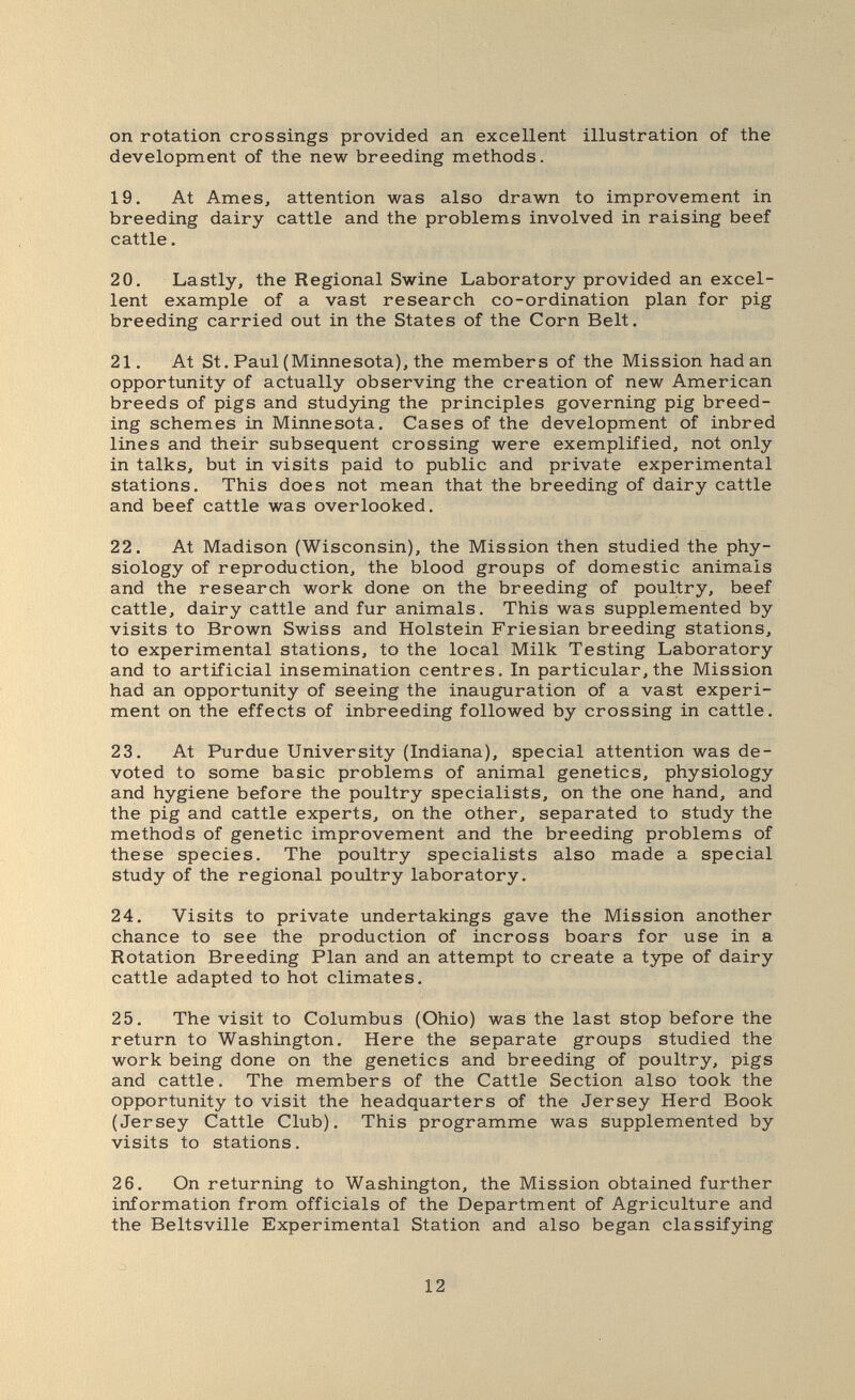 on rotation crossings provided an excellent illustration of the development of the new breeding methods. 19. At Ames, attention was also drawn to improvement in breeding dairy cattle and the problems involved in raising beef cattle. 20. Lastly, the Regional Swine Laboratory provided an excel¬ lent example of a vast research co-ordination plan for pig breeding carried out in the States of the Corn Belt. 21. At St. Paul (Minnesota), the members of the Mission hadan opportunity of actually observing the creation of new American breeds of pigs and studying the principles governing pig breed¬ ing schemes in Minnesota. Cases of the development of inbred lines and their subsequent crossing were exemplified, not only in talks, but in visits paid to public and private experimental stations. This does not mean that the breeding of dairy cattle and beef cattle was overlooked. 22. At Madison (Wisconsin), the Mission then studied the phy¬ siology of reproduction, the blood groups of domestic animals and the research work done on the breeding of poultry, beef cattle, dairy cattle and fur animals. This was supplemented by visits to Brown Swiss and Holstein Friesian breeding stations, to experimental stations, to the local Milk Testing Laboratory and to artificial insemination centres. In particular, the Mission had an opportunity of seeing the inauguration of a vast experi¬ ment on the effects of inbreeding followed by crossing in cattle. 23. At Purdue University (Indiana), special attention was de¬ voted to some basic problems of animal genetics, physiology and hygiene before the poultry specialists, on the one hand, and the pig and cattle experts, on the other, separated to study the methods of genetic improvement and the breeding problems of these species. The poultry specialists also made a special study of the regional poultry laboratory. 24. Visits to private undertakings gave the Mission another chance to see the production of incross boars for use in a Rotation Breeding Plan and an attempt to create a type of dairy cattle adapted to hot climates. 25. The visit to Columbus (Ohio) was the last stop before the return to Washington. Here the separate groups studied the work being done on the genetics and breeding of poultry, pigs and cattle. The members of the Cattle Section also took the opportunity to visit the headquarters of the Jersey Herd Book (Jersey Cattle Club). This programme was supplemented by visits to stations. 26. On returning to Washington, the Mission obtained further information from officials of the Department of Agriculture and the Beltsville Experimental Station and also began classifying 12