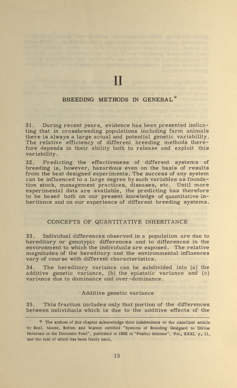 II BREEDING METHODS IN GENERAL* 31. During recent years, evidence has been presented indica¬ ting that in crossbreeding populations including farm animals there is always a large actual and potential genetic variability. The relative efficiency of different breeding methods there¬ fore depends in their ability both to release and exploit this variability. 32, Predicting the effectiveness of different systems of breeding is, however, hazardous even on the basis of results from the best designed experiments. The success of any system can be influenced to a large degree by such variables as founda¬ tion stock, management practices, diseases, etc. Until more experimental data are available, the predicting has therefore to be based both on our present knowledge of quantitative in¬ heritance and on our experience of different breeding systems. CONCEPTS OF QUANTITATIVE INHERITANCE 33, Individual differences observed in a population are due to hereditary or genotзфic differences and to differences in the environment to which the individuals are exposed. The relative magnitudes of the hereditary and the environmental influences vary of course with different characteristics. 34, The hereditary variance can be subdivided into (a) the additive genetic variance, (b) the epistatic variance and (c) variance due to dominance and over-dominance. Additive genetic variance 35, This fraction includes only that portion of the differences between individuals which is due to the additive effects of the * The authors of this chapter acknowledge their indebtedness to the excellent article by Beel, Moore, Bofren and Warren entitled Systems of Breeding Designed to Utilise Heterosis in the Domestic Fowl, published in 1952 in Poultry Science, Vol. XXXI. p. 11, and the text of which has been freely used. 15