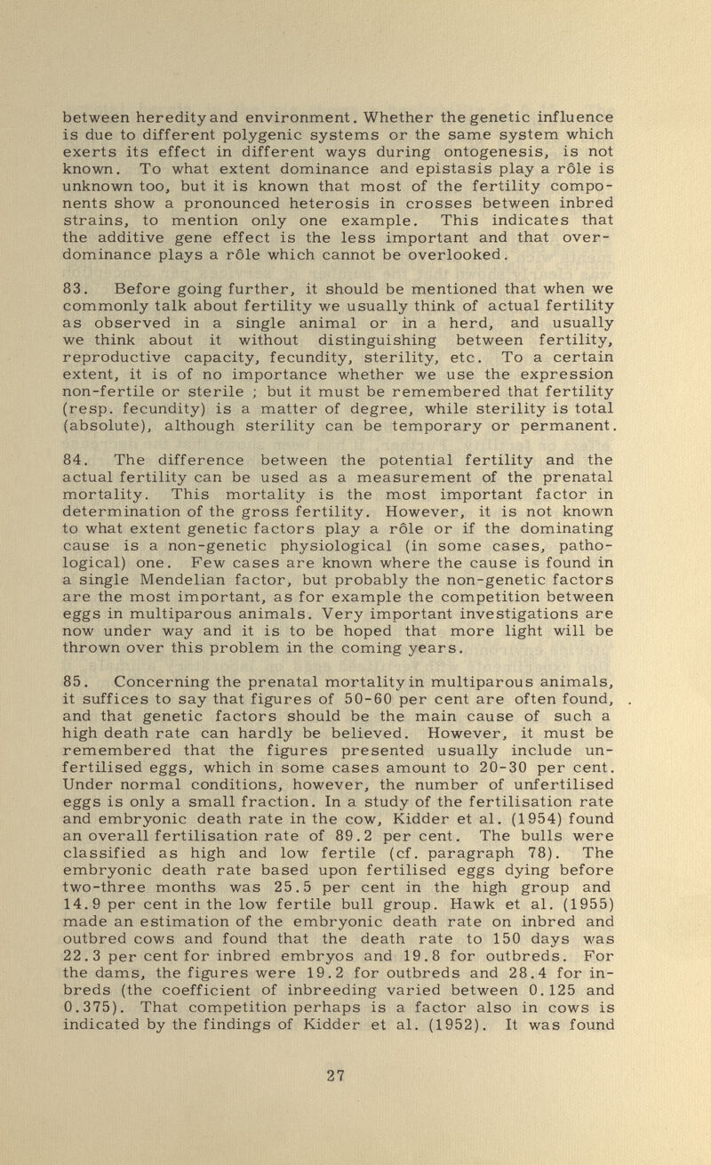 between heredity and environment. Whether the genetic influence is due to different polygenic systems or the same system which exerts its effect in different ways during ontogenesis, is not known. To what extent dominance and epistasis play a rôle is unknown too, but it is known that most of the fertility compo¬ nents show a pronounced heterosis in crosses between inbred strains, to mention only one example. This indicates that the additive gene effect is the less important and that over- dominance plays a rôle which cannot be overlooked. 83. Before going further, it should be mentioned that when we commonly talk about fertility we usually think of actual fertility as observed in a single animal or in a herd, and usually we think about it without distinguishing between fertility, reproductive capacity, fecundity, sterility, etc. To a certain extent, it is of no importance whether we use the expression non-fertile or sterile ; but it must be remembered that fertility (resp. fecundity) is a matter of degree, while sterility is total (absolute), although sterility can be temporary or permanent. 84. The difference between the potential fertility and the actual fertility can be used as a measurement of the prenatal mortality. This mortality is the most important factor in determination of the gross fertility. However, it is not known to what extent genetic factors play a rôle or if the dominating cause is a non-genetic physiological (in some cases, patho¬ logical) one. Few cases are known where the cause is found in a single Mendelian factor, but probably the non-genetic factors are the most important, as for example the competition between eggs in multiparous animals. Very important investigations are now under way and it is to be hoped that more light will be thrown over this problem in the coming years. 85. Concerning the prenatal mortality in multiparous animals, it suffices to say that figures of 50-60 per cent are often found, and that genetic factors should be the main cause of such a high death rate can hardly be believed. However, it must be remembered that the figures presented usually include un¬ fertilised eggs, which in some cases amount to 20-30 per cent. Under normal conditions, however, the number of unfertilised eggs is only a small fraction. In a study of the fertilisation rate and embryonic death rate in the cow, Kidder et al. (1954) found an overall fertilisation rate of 89.2 percent. The bulls were classified as high and low fertile (cf. paragraph 78). The embryonic death rate based upon fertilised eggs dying before two-three months was 25.5 per cent in the high group and 14.9 per cent in the low fertile bull group. Hawk et al. (1955) made an estimation of the embryonic death rate on inbred and outbred cows and found that the death rate to 150 days was 22.3 per cent for inbred embryos and 19.8 for outbreds. For the dams, the figures were 19.2 for outbreds and 28.4 for in- breds (the coefficient of inbreeding varied between 0.125 and 0.375). That competition perhaps is a factor also in cows is indicated by the findings of Kidder et al. (1952). It was found 27