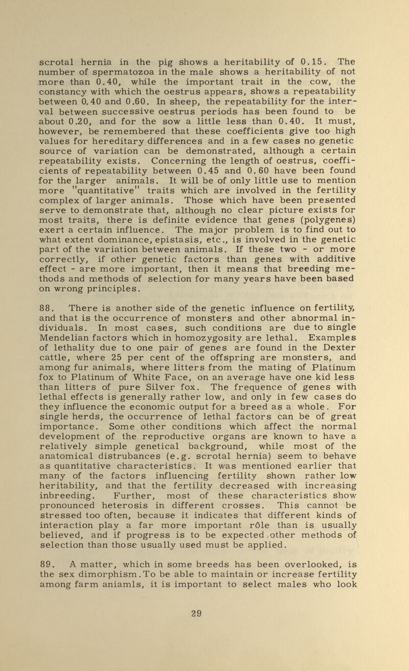 scrotal hernia in the pig shows a heritability of 0.15. The number of spermatozoa in the male shows a heritability of not more than 0.40, while the important trait in the cow, the constancy with which the oestrus appears, shows a repeatability between 0.40 and 0.60. In sheep, the repeatability for the inter¬ val between successive oestrus periods has been found to be about 0.20, and for the sow a little less than 0.40. It must, however, be remembered that these coefficients give too high values for hereditary differences and in a few cases no genetic source of variation can be demonstrated, although a certain repeatability exists. Concerning the length of oestrus, coeffi¬ cients of repeatability between 0.45 and 0.60 have been found for the larger animals. It will be of only little use to mention more quantitative traits which are involved in the fertility complex of larger animals. Those which have been presented serve to demonstrate that, although no clear picture exists for most traits, there is definite evidence that genes (polygenes) exert a certain influence. The major problem is to find out to what extent dominance, epistasis, etc., is involved in the genetic part of the variation between animals. If these two - or more correctly, if other genetic factors than genes with additive effect - are more important, then it means that breeding me¬ thods and methods of selection for many years have been based on wrong principles. 88. There is another side of the genetic influence on fertility, and that is the occurrence of monsters and other abnormal in¬ dividuals. In most cases, such conditions are due to single Mendelian factors which in homozygosity are lethal. Examples of lethality due to one pair of genes are found in the Dexter cattle, where 25 per cent of the offspring are monsters, and among fur animals, where litters from the mating of Platinum fox to Platinum of White Face, on an average have one kid less than litters of pure Silver fox. The frequence of genes with lethal effects is generally rather low, and only in few cases do they influence the economic output for a breed as a whole. For single herds, the occurrence of lethal factors can be of great importance. Some other conditions which affect the normal development of the reproductive organs are known to have a relatively simple genetical background, while most of the anatomical distrubances (e.g. scrotal hernia) seem to behave as quantitative characteristics. It was mentioned earlier that many of the factors influencing fertility shown rather low heritability, and that the fertility decreased with increasing inbreeding. Further, most of these characteristics show pronounced heterosis in different crosses. This cannot be stressed too often, because it indicates that different kinds of interaction play a far more important rôle than is usually believed, and if progress is to be expected other methods of selection than those usually used must be applied. 89. A matter, which in some breeds has been overlooked, is the sex dimorphism. To be able to maintain or increase fertility among farm aniamls, it is important to select males who look 29
