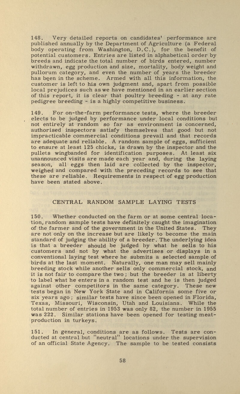 148. Very detailed reports on candidates' performance are published annually by the Department of Agriculture (a Federal body operating from Washington, D.C.)^ foi* the benefit of potential customers. Entries are listed in alphabetical order by breeds and indicate the total number of birds entered, number withdrawn, egg production and size, mortality, body weight and pullorum category, and even the number of years the breeder has been in the scheme. Armed with all this information, the customer is left to his own judgment and, apart from possible local prejudices such as we have mentioned in an earlier section of this report, it is clear that poultry breeding - at any rate pedigree breeding - is a highly competitive business. 149. For on-the-farm performance tests, where the breeder elects to be judged by performance under local conditions but not entirely at random so far as environment is concerned, authorised inspectors satisfy themselves that good but not impracticable commercial conditions prevail and that records are adequate and reliable. A random sample of eggs, sufficient to ensure at least 125 chicks, is drawn by the inspector and the pullets wingbanded for identification purposes. At least six unannounced visits are made each year and, during the laying season, all eggs then laid are collected by the inspector, weighed and compared with the preceding records to see that these are reliable. Requirements in respect of egg production have been stated above. CENTRAL RANDOM SAMPLE LAYING TESTS 150. Whether conducted on the farm or at some central loca¬ tion, random sample tests have definitely caught the imagination of the farmer and of the government in the United States. They are not only on the increase but are likely to become the main standard of judging the ability of a breeder. The underlying idea is that a breeder should be judged by what he sells to his customers and not by what the advertises or displays in a conventional laying test where he submits a selected sample of birds at the last moment. Naturally, one man may sell mainly breeding stock while another sells only commercial stock, and it is not fair to compare the two ; but the breeder is at liberty to label what he enters in a random test and he is then judged against other competitors in the same category. These new tests began in New York State and in California some five or six years ago ; similar tests have since been opened in Florida, Texas, Missouri, Wisconsin, Utah and Louisiana. While the total number of entries in 1953 was only 82, the number in 1955 was 222. Similar stations have been opened for testing meat- production in turkeys. 151. In general, conditions are as follows. Tests are con¬ ducted at central but neutral locations under the supervision of an official State Agency. The sample to be tested consists 58