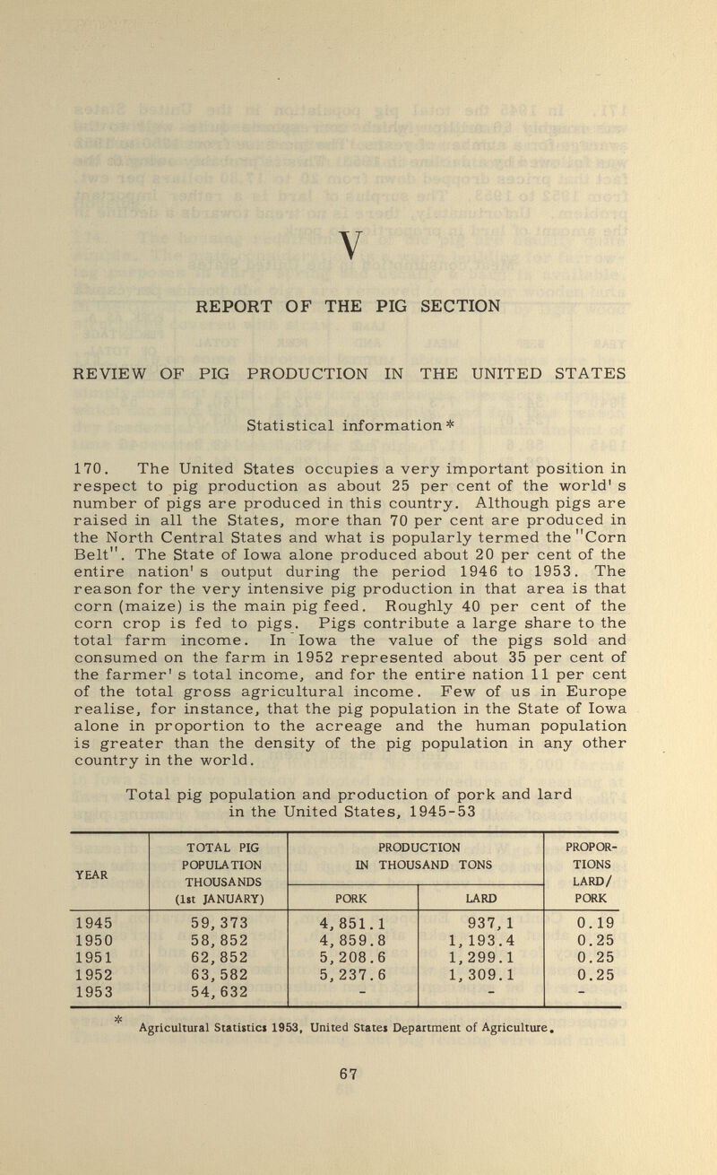 « î ! ?'-t % ' • Л .. V REPORT OF THE PIG SECTION REVIEW OF PIG PRODUCTION IN THE UNITED STATES Statistical information* 170, The United States occupies a very important position in respect to pig production as about 25 per cent of the world' s number of pigs are produced in this country. Although pigs are raised in all the States, more than 70 per cent are produced in the North Central States and what is popularly termed the Corn Belt. The State of Iowa alone produced about 20 per cent of the entire nation's output during the period 1946 to 1953. The reason for the very intensive pig production in that area is that corn (maize) is the main pig feed. Roughly 40 per cent of the corn crop is fed to pigs. Pigs contribute a large share to the total farm income. In Iowa the value of the pigs sold and consumed on the farm in 1952 represented about 35 per cent of the farmer' s total income, and for the entire nation 11 per cent of the total gross agricultural income. Few of us in Europe realise, for instance, that the pig population in the State of Iowa alone in proportion to the acreage and the human population is greater than the density of the pig population in any other country in the world. Total pig population and production of pork and lard in the United States, 1945-53 Agricultural Statistics 1953, United States Department of Agriculture. 67